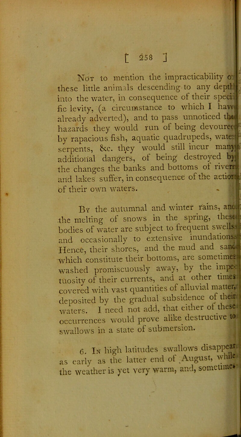 these little animals descending to any depth; into the water, in consequence of their sped he levity, (a circumstance to which I hav< already adverted), and to pass unnoticed thi hazards they would run of being devourec - by rapacious hsh, aquatic quadrupeds, watetjr serpents, &tc. they would still incur manjjjb additional dangers, of being destroyed by ! the changes the banks and bottoms of riverr and lakes suffer, in consequence of the actior of their own waters. I XH i; By the autumnal and winter rains, anc the melting ol snows in the spring, these bodies of water are subject to Irequent swells and occasionally to extensive inundations^ Hence, their shores, and the mud and sant^j which constitute their bottoms, are sometimes, washed promiscuously away, by the impe<j tuosity of their currents, and at other times' covered with vast quantities of alluvial matter, deposited by the gradual subsidence of theiri: waters. I need not add, that either ol these occurrences would prove alike destiuctive ttoi swallows in a state of submersion. 6. In high latitudes swallows disappear as early as the latter end of August, while* the weather is yet very warm, and, sometimes*