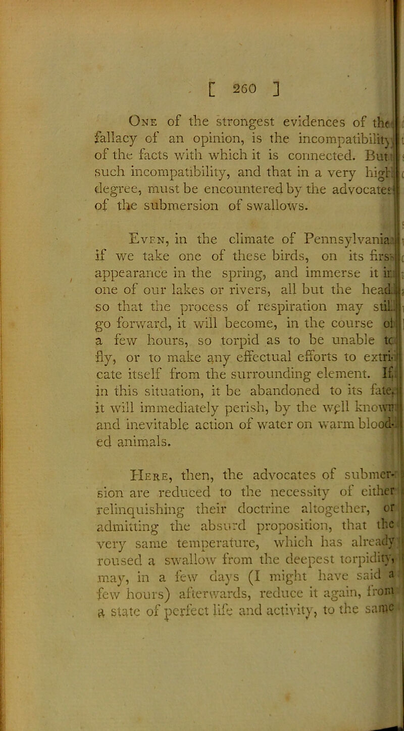 One of the strongest evidences of the! fallacy of an opinion, is the incompatibility t of the facts with which it is connected. But t < such incompatibility, and that in a very high c degree, must be encountered by the advocate! of the submersion of swallows. JbU c Even, in the climate of Pennsylvania • if we take one of these birds, on its hast* ; appearance in the spring, and immerse it k one of our lakes or rivers, all but the head: 3 so that the process of respiration may stil.. go forward, it will become, in the course ol a few hours, so torpid as to be unable tc fly, or to make any effectual efforts to extri- cate itself from the surrounding element. I£: in this situation, it be abandoned to its fate, it will immediately perish, by the wpll knowirJ and inevitable action of water on warm blood-J ed animals. Here, then, the advocates of submer- sion are reduced to the necessity of either relinquishing their doctrine altogether, or admitting the absurd proposition, that the very same temperature, which has already II roused a swallow from the deepest torpidity, ; .may, in a few days (I might have said a few hours) afterwards, reduce it again, from a state of perfect life and activity, to the same