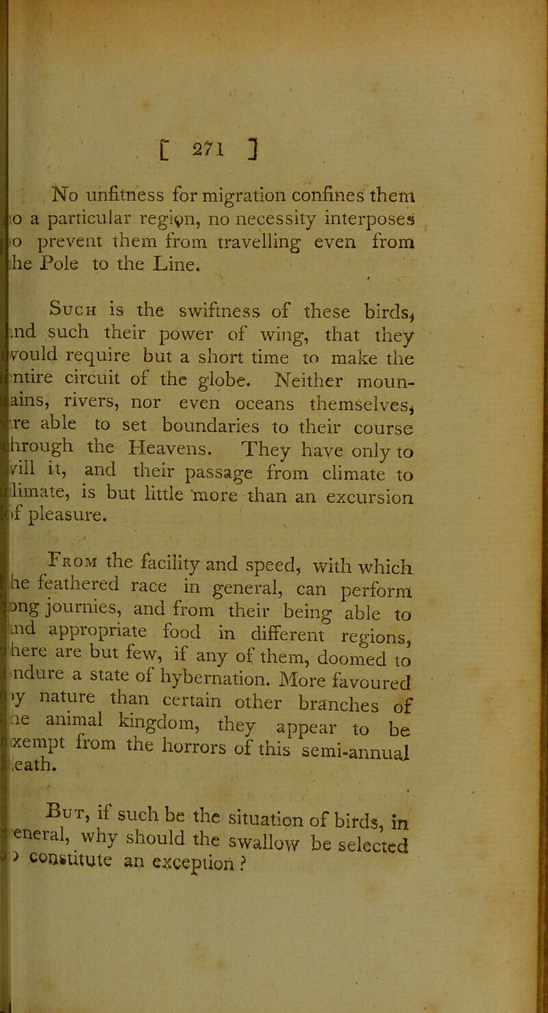 i 2?i ] No unfitness for migration confines them o a particular region, no necessity interposes o prevent them from travelling even from he Pole to the Line. 1 i Such is the swiftness of these birds* md such their power of wing, that they vould require but a short time to make the ntire circuit of the globe. Neither moun- ains, rivers, nor even oceans themselves* re able to set boundaries to their course hrough the Heavens. They have only to )hll it, and their passage from climate to limate, is but little 'more than an excursion >f pleasure. From the facility and speed, with which he feathered race in general, can perform ang journies, and from their being able to .nd appropriate food in different regions, here are but few, if any of them, doomed to ndure a state of hybernation. More favoured >y nature than certain other branches of :ie animal kingdom, they appear to be xempt from the horrors of this semi-annual But, if such be the situation of birds, in eneral, why should the swallow be selected > constitute an exception ?