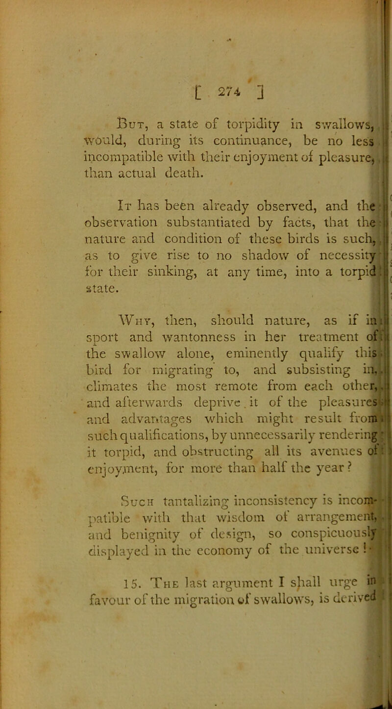But, a state of torpidity in swallows, .Would, during its continuance, be no less incompatible with their enjoyment of pleasure, .j than actual death. It has been already observed, and the | observation substantiated by facts, that the * l| nature an d condition of these birds is such, .jj' as to give rise to no shadow of necessity if. for their sinking, at anytime, into a torpid lu’ state. A Why, then, should nature, as if im sport and wantonness in her treatment of; the swallow alone, eminently qualify this bird for migrating to, and subsisting in,. climates the most remote from each other,. and afterwards deprive.it of the pleasures-: and advantages which might result from.' such qualifications, by unnecessarily rendering ' it torpid, and obstructing all its avenues ol: 2 enjoyment, for more than half the year ? Such tantalizing inconsistency is incom- patible with that wisdom of arrangement, i and benignity of design, so conspicuously displayed in the economy of the universe ill 15. The last argument I sjiall urge in favour of the migration of swallows, is derived ;