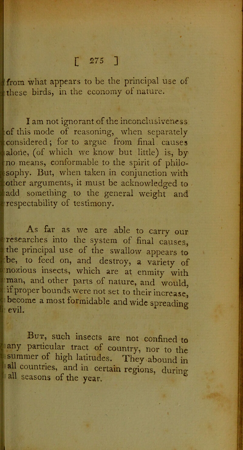 from what appears to be the principal use of these birds, in the economy of nature. I am not ignorant of the inconclusiveness of this mode of reasoning, when separately considered; for to argue from final causes alone, (of which we know but little) is, by no means, conformable to the spirit of philo- sophy. But, when taken in conjunction with other arguments, it must be acknowledged to add something to the general weight and respectability of testimony. As far as we are able to carry our researches into the system of final causes, the principal use of the swallow appears to be, to feed on, and destroy, a variety of noxious insects, which are at enmity with man, and other parts of nature, and would if proper bounds were not set to their increase* become a most formidable and wide spreading But, such insects are not confined to any particular tract of country, nor to the summer of high latitudes. They,abound in all countries, and in certain regions, during all seasons of the year.