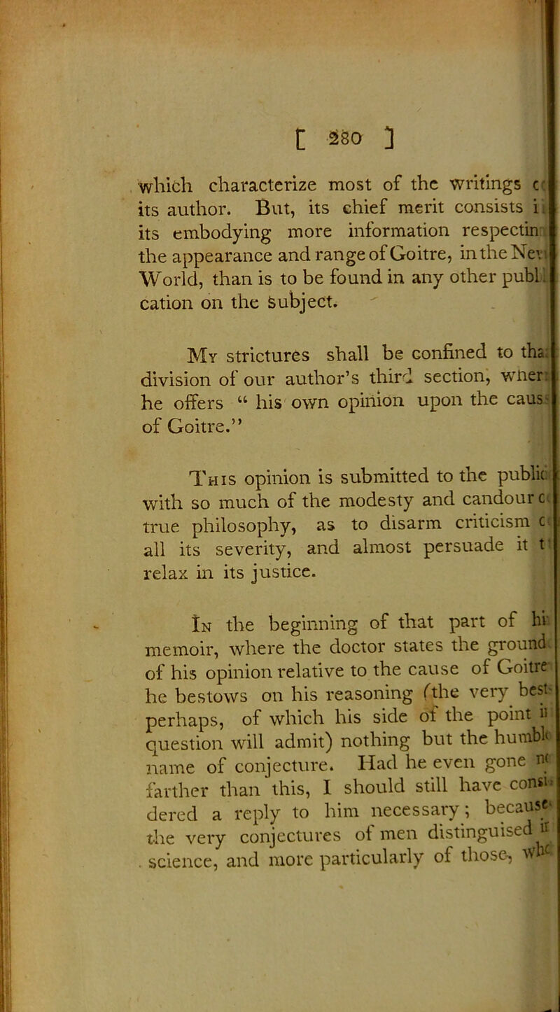which characterize most of the writings c its author. But, its chief merit consists i its embodying more information respectin the appearance and range of Goitre, in the Net i World, than is to be found in any other publ. cation on the Subject. My strictures shall be confined to tha; division of our author’s third section, wtieri he offers “ his own opinion upon the caus- of Goitre.” This opinion is submitted to the public with so much of the modesty and candour cc true philosophy, as to disarm criticism c all its severity, and almost persuade it t relax in its justice. In the beginning of that part of hr memoir, where the doctor states the ground of his opinion relative to the cause of Goitre he bestows on his reasoning (the very best- perhaps, of which his side ot the point in question will admit) nothing but the humblo name of conjecture. Had he even gone n< farther than this, I should still have consi- dered a reply to him necessary; because' the very conjectures ot men distinguised . science, and more particularly of those-,