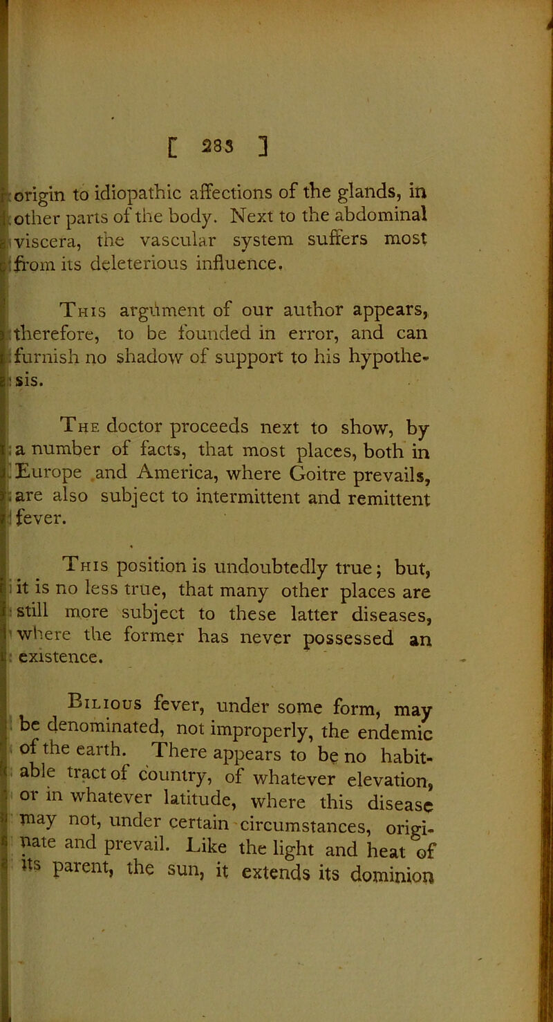 origin to idiopathic affections of the glands, in other parts of the body. Next to the abdominal viscera, the vascular system suffers most 'from its deleterious influence. This argiiment of our author appears, therefore, to be founded in error, and can : furnish no shadow of support to his hypothe- h sis. The doctor proceeds next to show, by a number of facts, that most places, both in Europe and America, where Goitre prevails, .are also subject to intermittent and remittent i fever. ♦ This position is undoubtedly true; but, ; it is no less true, that many other places are still more subject to these latter diseases, where the former has never possessed an existence. Bilious fever, under some form, may be denominated, not improperly, the endemic of the earth. There appears to be no habit- able tract of country, of whatever elevation, or in whatever latitude, where this disease may not, under certain circumstances, origi- nate and prevail. Like the light and heat of Us parent, the sun, it extends its dominion