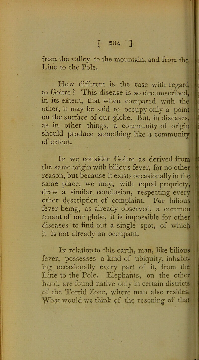 from the valley to the mountain, and from the Line to the Pole. How different is the case with regard to Goitre ? This disease is so circumscribed, in its extent, that when compared with the other, it may be said to occupy only a point on the surface of our globe. But, in diseases, • as in other things, a community of origin should produce something like a community of extent. If we consider Goitre as derived from the same origin with bilious fever, for no other reason, but because it exists occasionally in the same place, we may, with equal propriety, draw a similar conclusion, respecting every other description of complaint. For bilious fever being, as already observed, a common tenant of our globe, it is impossible for other diseases to find out a single spot, of which it is not already an occupant. In relation to this earth, man, like bilious fever, possesses a kind of ubiquity, inhabit- ing occasionally every part of it, from the lane to the Pole. Elephants, on the other hand, arc found native only in certain districts of the Torrid Zone, where man also resides. What would we think of the rescuing of that