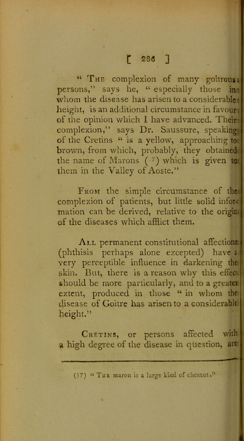 u The complexion of many goitrous, persons,” says he, “ especially those in^ whom the disease has arisen to a considerable- height, is an additional circumstance in favour of the opinion which I have advanced. Their complexion,” says Dr. Saussure, speaking* of the Cretins “ is a yellow, approaching to brown, from wdiich, probably, they obtained the name of Marons ( 7) which is given to them in the Valley of Aoste.” From the simple circumstance of the complexion of patients, but little solid inforv mation can be derived, relative to the origin, of the diseases which afflict them. All permanent constitutional affection? (phthisis perhaps alone excepted) haves : very perceptible influence in darkening the skin. But, there is a reason why this efFec. should be more particularly, and to a greater extent, produced in those “ in whom the disease of Goitre has arisen to a considerable height.” Cretins, or persons affected with a high degree of the disease in question, are (17) “ Tue maron is a large kind of chesnut.”