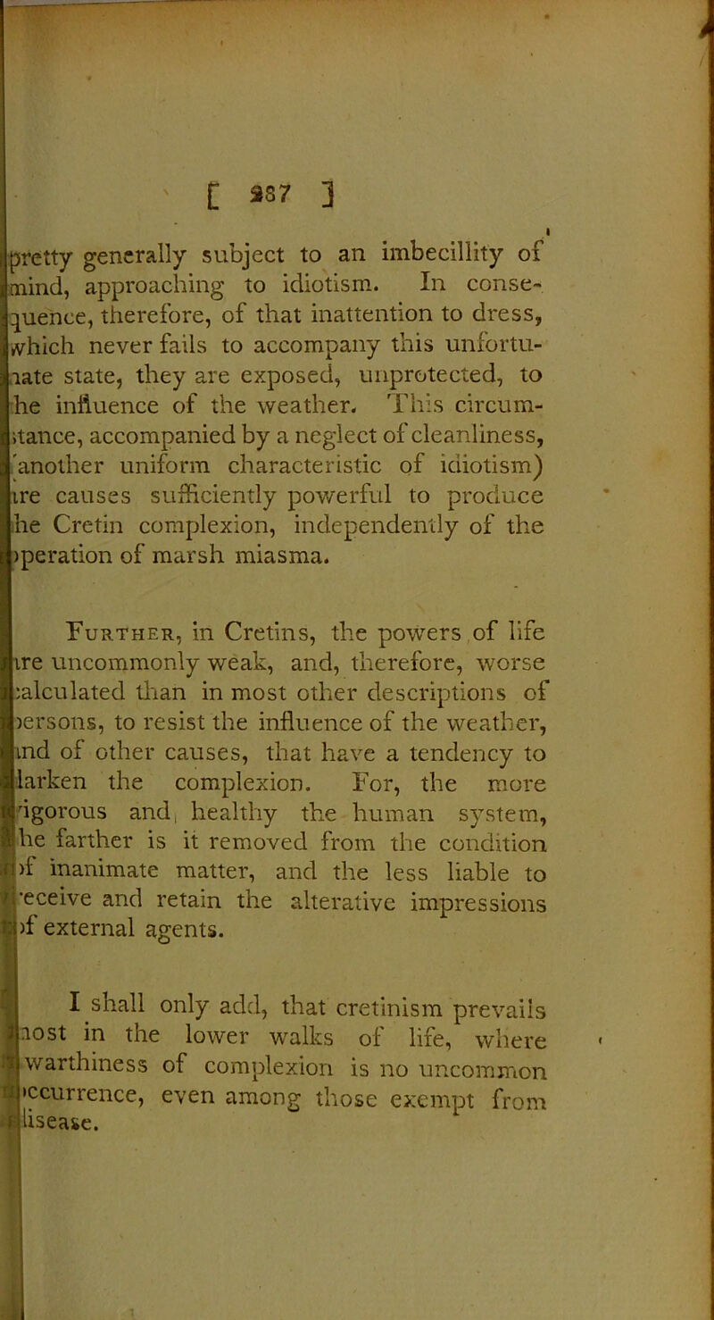 t pretty generally subject to an imbecillity of i [nind, approaching to idiotism. In conse- ! pienee, therefore, of that inattention to dress, i which never fails to accompany this unfortu- 3 rate state, they are exposed, unprotected, to t he influence of the weather. This circum- I itance, accompanied by a neglect of cleanliness, | another uniform characteristic of idiotism) ? ire causes sufficiently powerful to produce I he Cretin complexion, independently of the operation of marsh miasma. Further, in Cretins, the powers of life I ire uncommonly weak, and, therefore, worse I ;alculated titan in most other descriptions of I persons, to resist the influence of the weather, 1 ind of other causes, that have a tendency to 1 darken the complexion. For, the more t<jrigorous aruf healthy the human system, a! he farther is it removed from the condition mi inanimate matter, and the less liable to /’receive and retain the alterative impressions of external agents. I shall only add, that cretinism prevails 3tost in the lower walks of life, where ® war thine ss of complexion is no uncommon Ipccurrence, even among those exempt from dlisease. i
