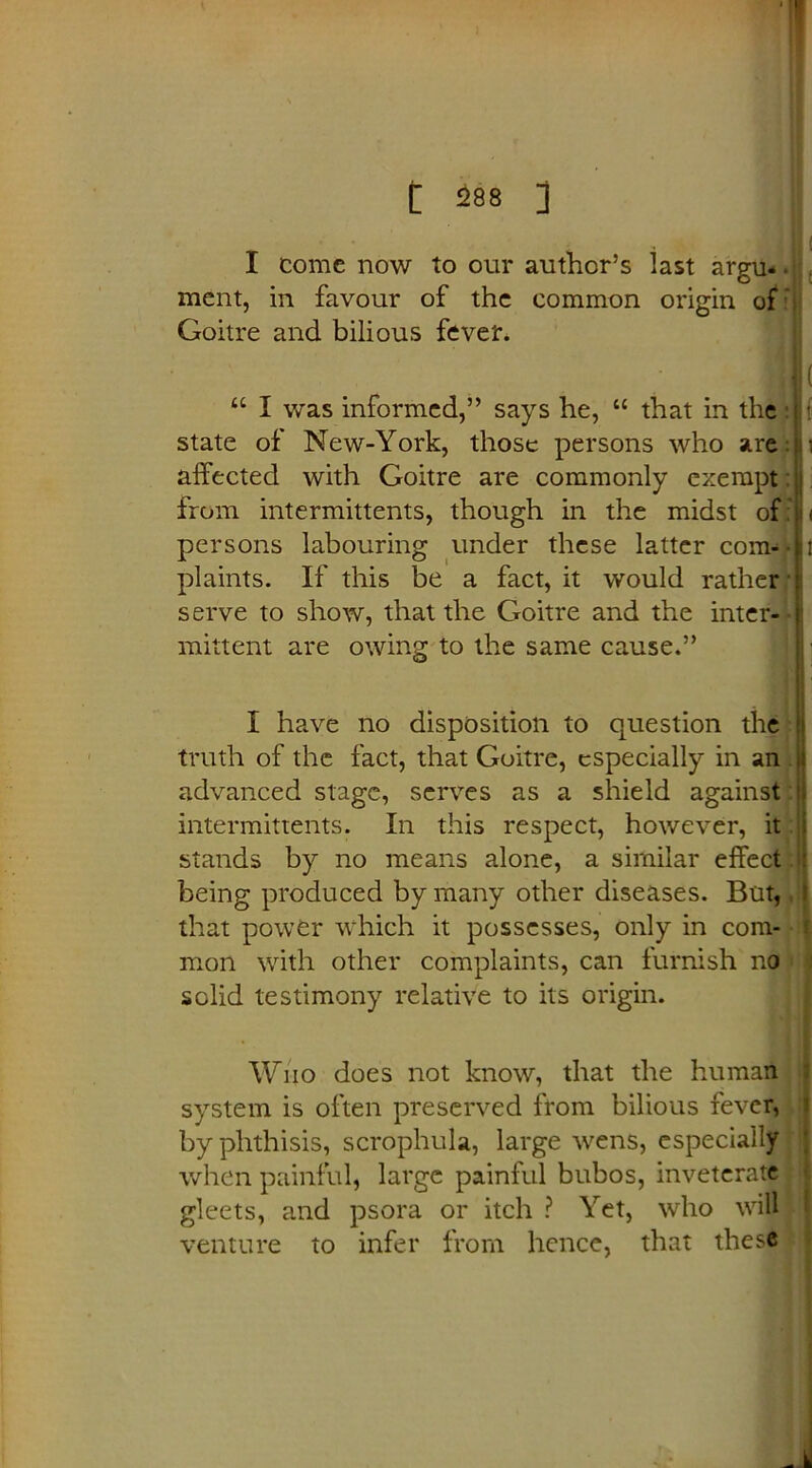 I come now to our author’s last argu- ■ ment, in favour of the common origin of Goitre and bilious fever. u I was informed,” says he, “ that in the state of New-York, those persons who are affected with Goitre are commonly exempt: from intermittents, though in the midst of persons labouring under these latter com- plaints. If this be a fact, it would rather serve to show, that the Goitre and the inter- mittent are owing to the same cause.” i I have no disposition to question the truth of the fact, that Goitre, especially in an advanced stage, serves as a shield against intermittents. In this respect, however, it stands by no means alone, a similar effect being produced by many other diseases. But, that power which it possesses, only in com- mon with other complaints, can furnish no solid testimony relative to its origin. Who does not know, that the human system is often preserved from bilious fever, by phthisis, scrophula, large wens, especially when painful, large painful bubos, inveterate gleets, and psora or itch ? Yet, who will I venture to infer from hence, that these