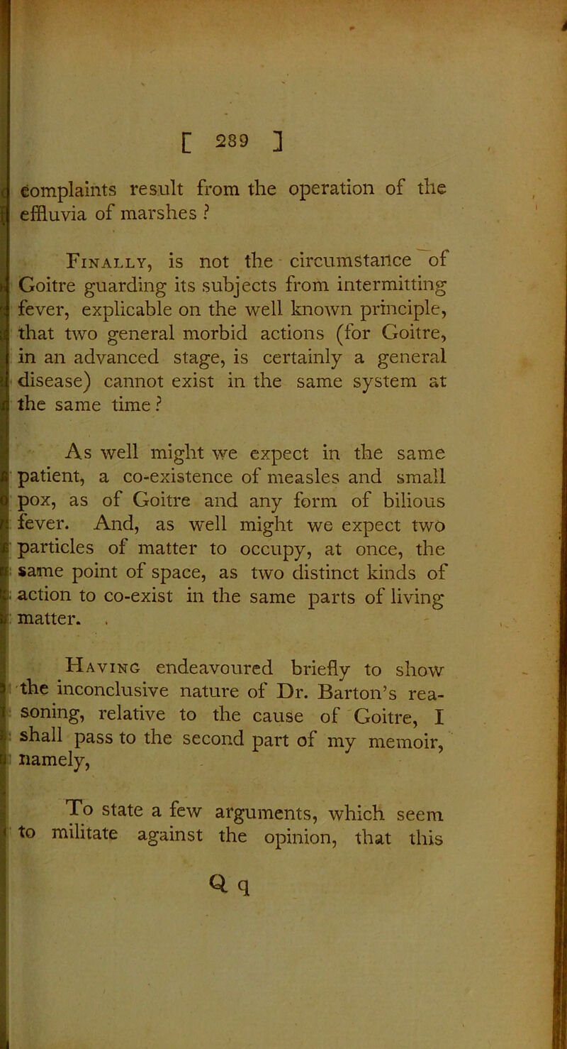 c complaints result from the operation of the i effluvia of marshes ? Finally, is not the circumstance of Goitre guarding its subjects from intermitting fever, explicable on the well known principle, that two general morbid actions (for Goitre, in an advanced stage, is certainly a general disease) cannot exist in the same system at the same time ? As well might we expect in the same patient, a co-existence of measles and small pox, as of Goitre and any form of bilious fever. And, as well might we expect two particles of matter to occupy, at once, the same point of space, as two distinct kinds of action to co-exist in the same parts of living matter. . Having endeavoured briefly to show the inconclusive nature of Dr. Barton’s rea- soning, relative to the cause of Goitre, I shall pass to the second part of my memoir, namely, I To state a few arguments, which seem to militate against the opinion, that this q q ' IL