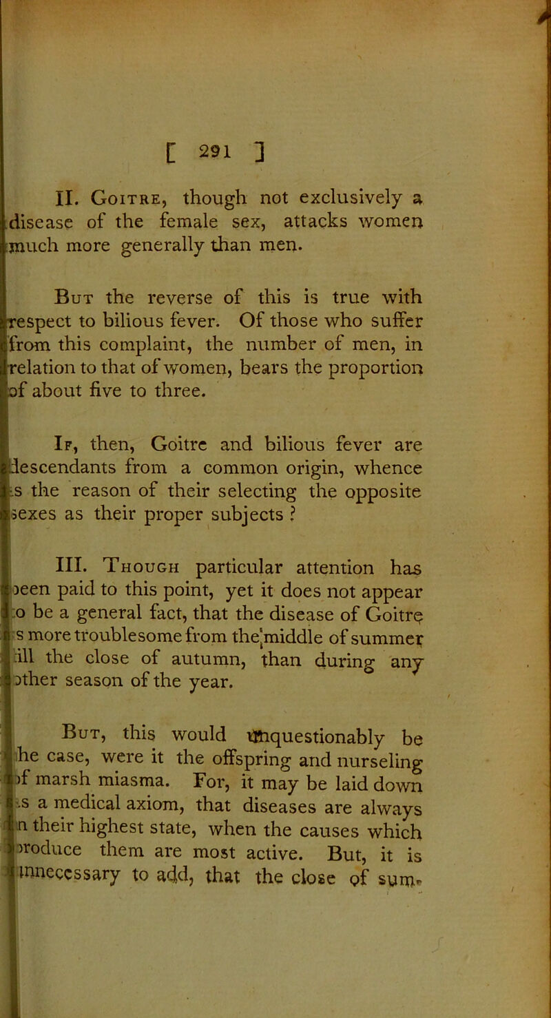II. Goitre, though not exclusively a disease of the female sex, attacks women much more generally than men. But the reverse of this is true with respect to bilious fever. Of those who suffer from this complaint, the number of men, in relation to that of women, bears the proportion of about five to three. If, then, Goitre and bilious fever are descendants from a common origin, whence -.s the reason of their selecting the opposite :sexes as their proper subjects ? III. Though particular attention has oeen paid to this point, yet it does not appear o be a general fact, that the disease of Goitre j s more trouble some from the'middle of summer | ill the close of autumn, than (during any | Dther season of the year. But, this would t&iquestionably be j he case, were it the offspring and nurseling pf marsh miasma. For, it may be laid down I s a medical axiom, that diseases are always ln their highest state, when the causes which produce them are most active. But, it is f unnecessary to add, that the close of sunn