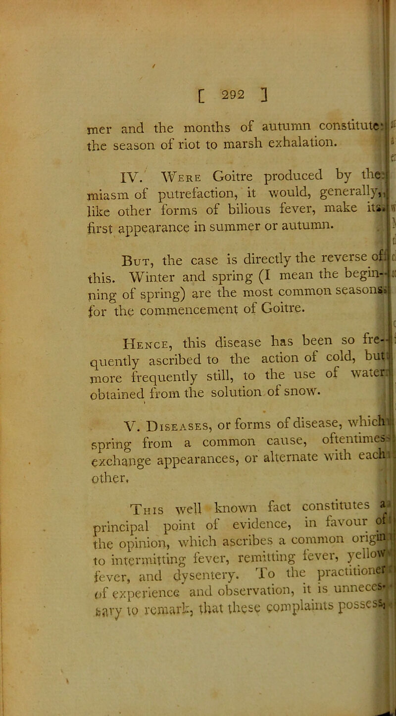 [ 292 ] mer and the months of autumn constitute* the season of riot to marsh exhalation. IV. Were Goitre produced by the. miasm of putrefaction, it would, generally,, like other forms of bilious fever, make its first appearance in summer or autumn. But, the case is directly the reverse of: this. Winter and spring (I mean the begin- ning of spring) are the most common seasons* for the commencement of Goitre. Hence, this disease has been so fre- quently ascribed to the action ol cold, but! more frequently still, to the use of tvateri obtained from the solution of snow. * • til V. Diseases, or forms of disease, whichhl spring from a common cause, oftentimesjfl exchange appearances, or alternate with eachij other, This well known fact constitutes principal point of evidence, in fav oui o the opinion, which ascribes a common oiigttfj to intermitting fever, remitting fever, yello?H fever, and dysentery. To the practitioner, of experience and observation, it is unnecejjjl fcary to remark, that these complaints possess,