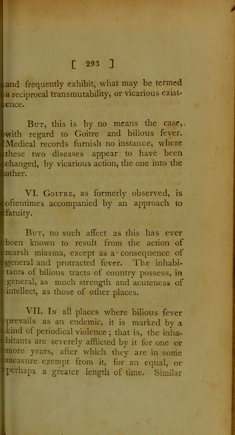 and frequently exhibit, what may be termed a reciprocal transmutability, or vicarious exist- ence. But, this is by no means the case,, iwith regard to Goitre and bilious fever. Medical records furnish no instance, where these two diseases appear to have been changed, by vicarious action, the one into the other. VI. Goitre, as formerly observed, is oftentimes accompanied by an approach to fatuity. But, no such affect as this has ever been known to result from the action of marsh miasma, except as a * consequence of general and protracted fever. The inhabi- tants of bilious tracts of country possess, in general, as much strength and acuteness of intellect, as those of other places. VII. In all places where bilious fever prevails as an endemic, it is marked by a ikind of periodical violence ; that is, the inha- bitants are severely afflicted by it for one or more years, after which they are in some measure exempt from it, for an equal, or perhaps a greater length of time. Similar