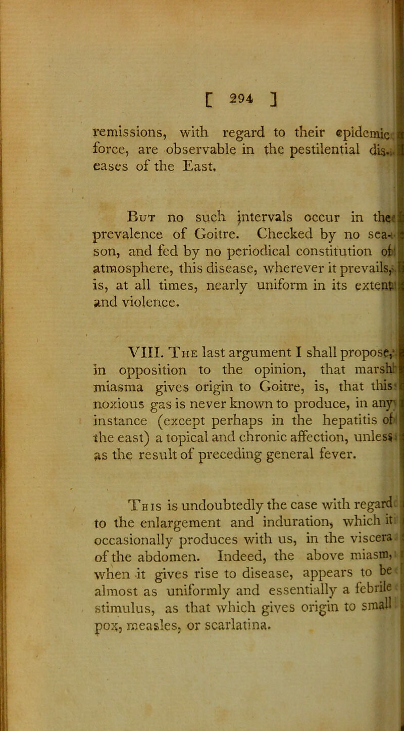 remissions, with regard to their epidemic force, are observable in the pestilential dis... eases of the East, But no such intervals occur in the prevalence of Goitre. Checked by no sea- son, and fed by no periodical constitution of atmosphere, this disease, wherever it prevails,- is, at all times, nearly uniform in its extent and violence. VIII. The last argument I shall propose,1 in opposition to the opinion, that marsh: miasma gives origin to Goitre, is, that this ^ noxious gas is never known to produce, in any instance (except perhaps in the hepatitis of the east) a topical and chronic affection, unless, as the result of preceding general fever. This is undoubtedly the case with regard, to the enlargement and induration, which it occasionally produces with us, in the viscera of the abdomen. Indeed, the above miasm, 1 when it gives rise to disease, appears to be ! almost as uniformly and essentially a febrile i stimulus, as that which gives origin to small > pox, measles, or scarlatina.