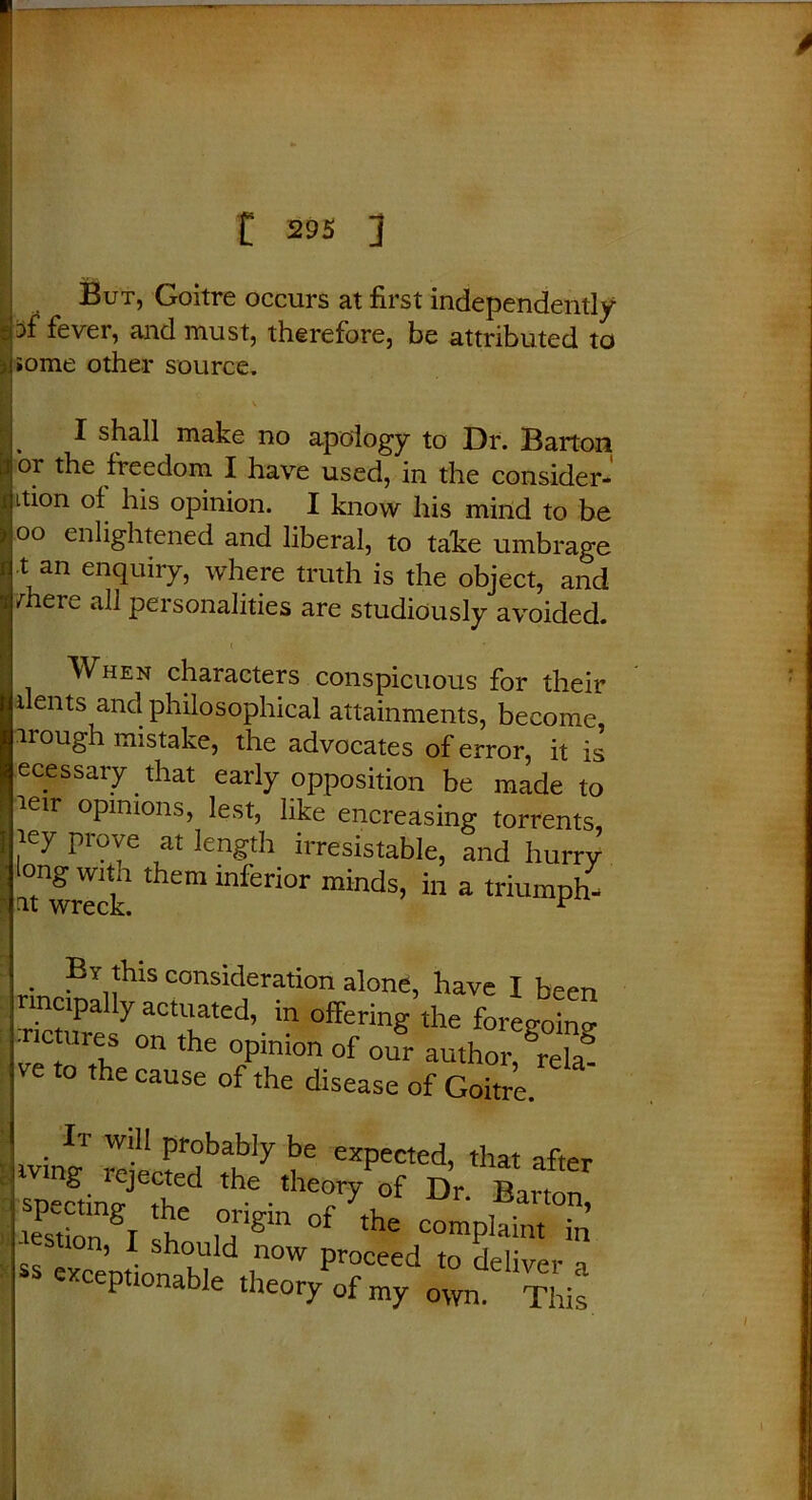 t 295 J But, Goitre occurs at first independently -cof fever, and must, therefore, be attributed to jiiome other source. ' I ^ I shall make no apology to Dr. Barton I or the freedom I have used, in the consider- 1 ition ol his opinion. I know his mind to be j oo enlightened and liberal, to take umbrage I t an enquiry, where truth is the object, and i /-here all personalities are studiously avoided. I When characters conspicuous for their dents and philosophical attainments, become, irough mistake, the advocates of error, it is ecessary. that early opposition be made to leir opinions, lest, like encreasing torrents, I iey prove at length irresistable, and hurry ‘TUi them inferior minds’ in 3 rinpEYnhlS consideratlon alone, have I been cipally actuated, m offering the foregoino- rictures on the opinion of our author grela^ ve to the cause of the disease of Goitre. Ii will probably be expected, that after rLlfr ,he.the°V D, Bauon lesilon I h u'gm 0f the C0IPlHint in « excemionaW proCeed t0 Oliver a P nable theory of my o\yn. This