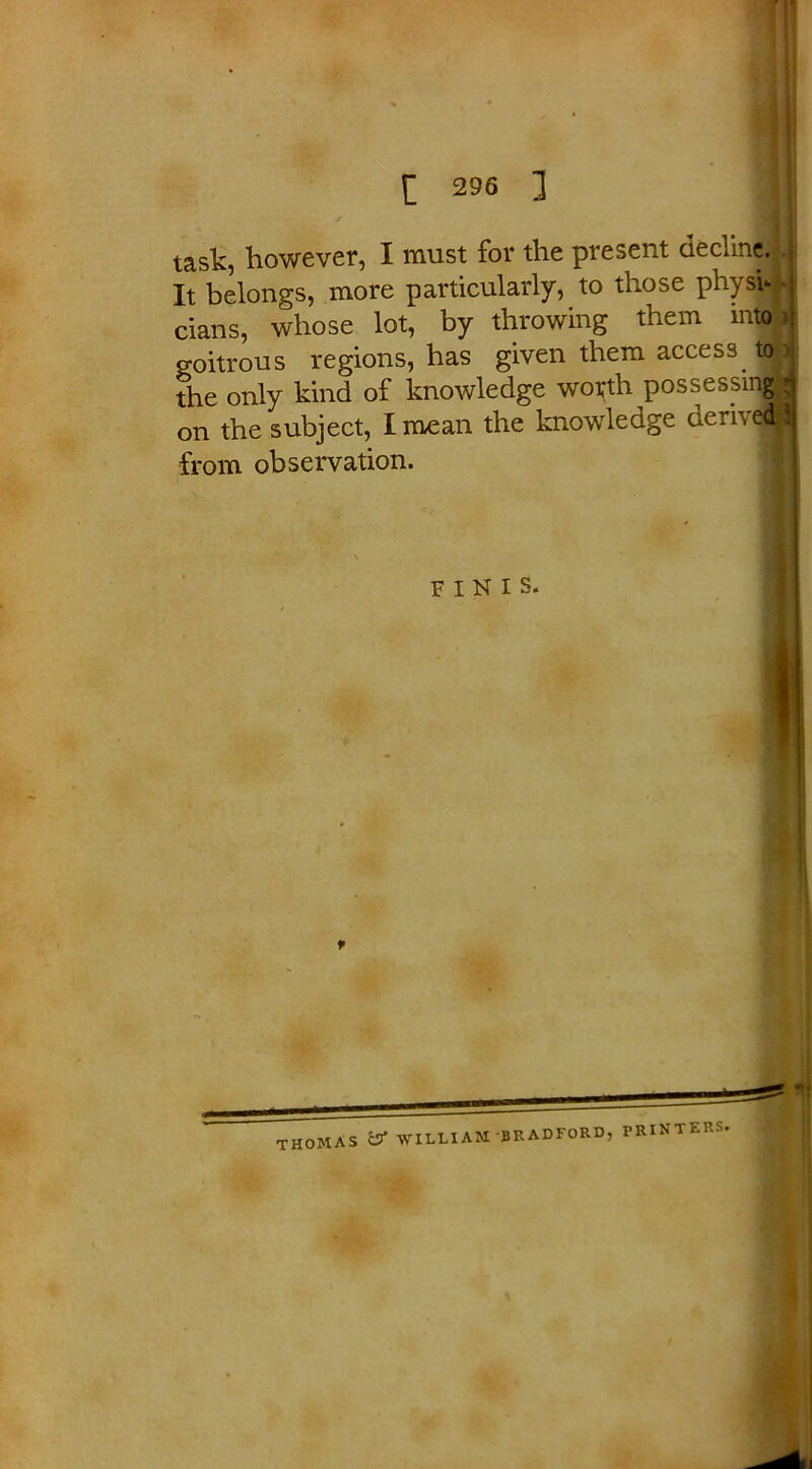 task, however, I must for the present decline. It belongs, more particularly, to those physi- cians, whose lot, by throwing them into goitrous regions, has given them access. to - the only kind of knowledge worth possessing on the subject, I mean the knowledge deri\ ed| from observation. FINIS. I THOMAS C3* WILLIAM BRADFORD, PRINTERS.