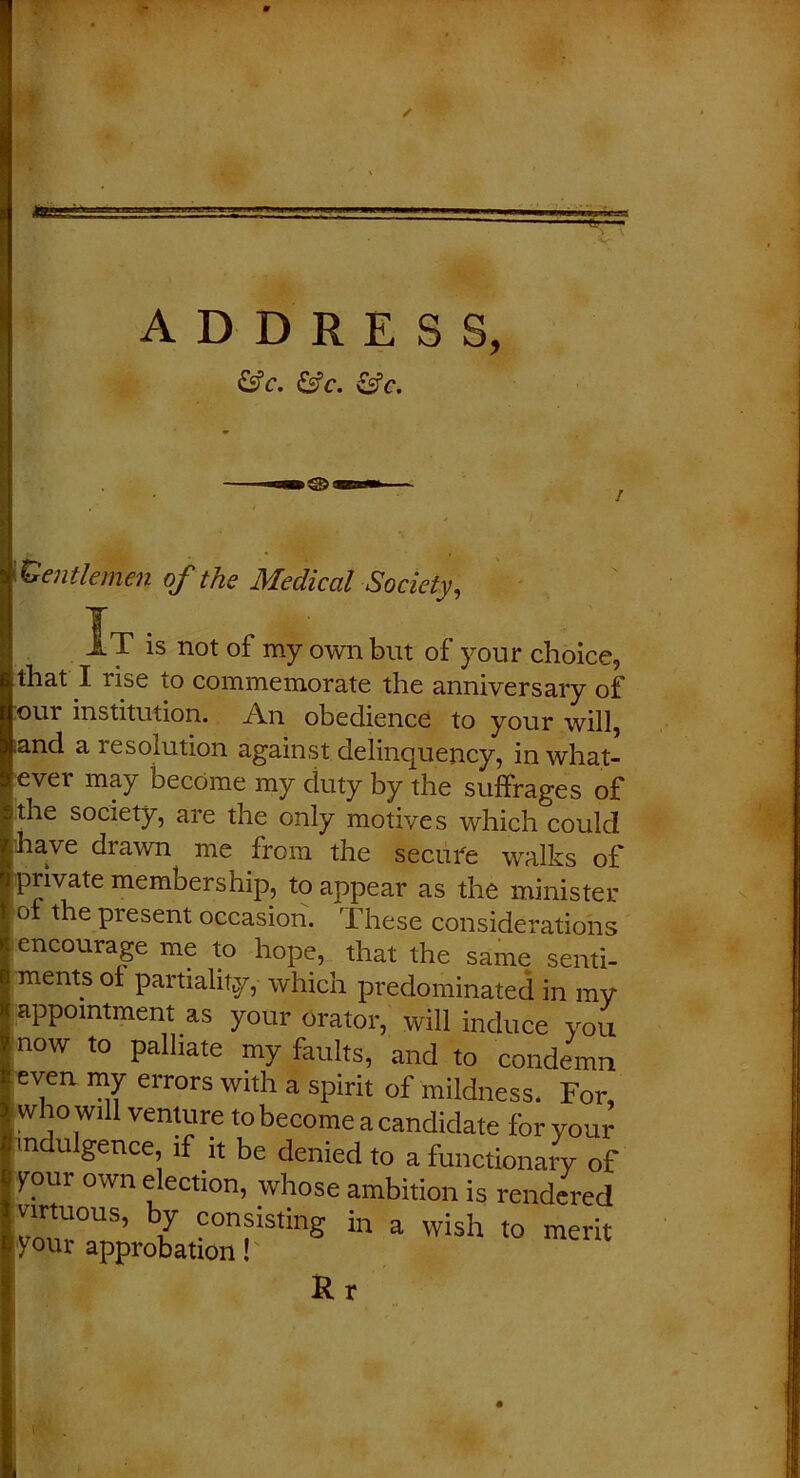 / &c. &c. &c. Gentlemen of the Medical Society, It is not of my own but of your choice, that I rise to commemorate the anniversary of out institution. An obedience to your will, .and a resolution against delinquency, in what- ever may Decome my duty by the suffrages of ithe society, are the only motives which could have drawn me from the secure walks of private membership, to appear as the minister ot the present occasion. These considerations encourage me to hope, that the same senti- ments oi partiality, which predominated in my appointment as your orator, will induce you now to palliate my faults, and to condemn even my errors with a spirit of mildness. For, who will venture to become a candidate for your indulgence, if it be denied to a functionary of your own election, whose ambition is rendered Virtuous, by consisting in a wish to merit your approbation! Rr