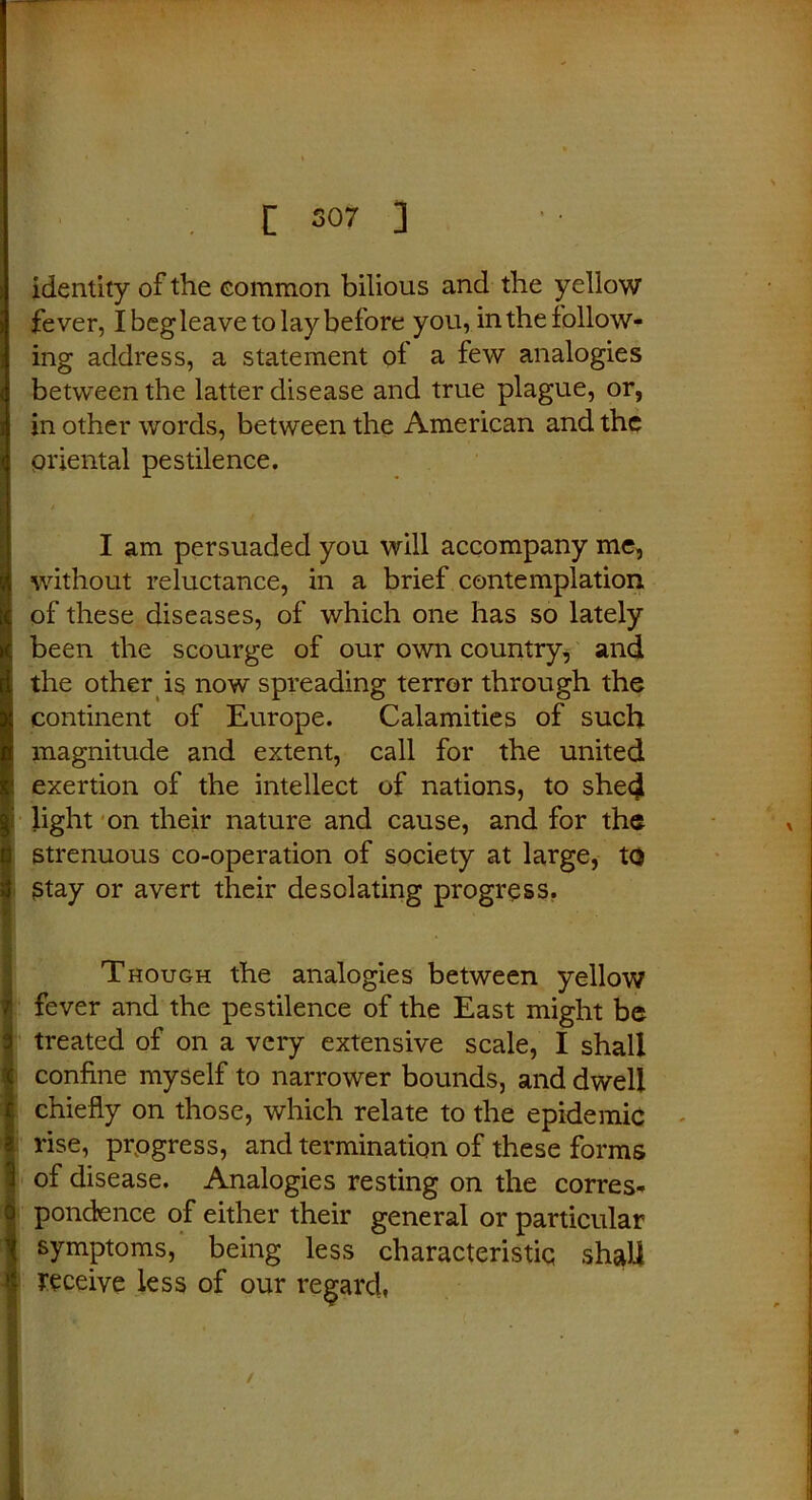 [ S07 ] identity of the common bilious and the yellow fever, Ibegleavetolaybefore you, in the follow- ing address, a statement of a few analogies between the latter disease and true plague, or, in other words, between the American and the oriental pestilence. I am persuaded you will accompany me, without reluctance, in a brief contemplation of these diseases, of which one has so lately been the scourge of our own country, and the other is now spreading terror through the continent of Europe. Calamities of such magnitude and extent, call for the united exertion of the intellect of nations, to shed light on their nature and cause, and for the strenuous co-operation of society at large, to Stay or avert their desolating progress. Though the analogies between yellow fever and the pestilence of the East might be treated of on a very extensive scale, I shall confine myself to narrower bounds, and dwell chiefly on those, which relate to the epidemic rise, progress, and termination of these forms of disease. Analogies resting on the corres- pondence of either their general or particular symptoms, being less characteristic shah receive less of our regard,
