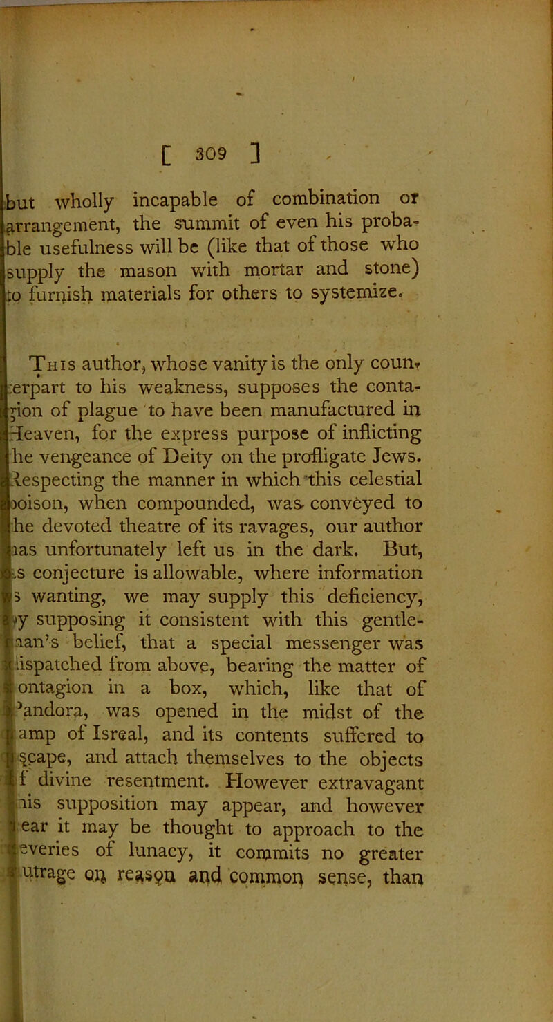 but wholly incapable of combination or arrangement, the summit of even his proba- jle usefulness will be (like that of those who (supply the mason with mortar and stone) to furnish materials for others to systemize. This author, whose vanity is the only coun? .erpart to his weakness, supposes the conta- hion of plague to have been manufactured in [eaven, for the express purpose of inflicting I he vengeance of Deity on the profligate Jews, [lespecting the manner in which this celestial )oison, when compounded, was conveyed to jhe devoted theatre of its ravages, our author jias unfortunately left us in the dark. But, .s conjecture is allowable, where information wanting, we may supply this deficiency, jy supposing it consistent with this gentle- man’s belief, that a special messenger was lispatched from above, bearing the matter of ontagion in a box, which, like that of dandora, was opened in the midst of the amp of Isreal, and its contents suffered to §cape, and attach themselves to the objects 1 divine resentment. However extravagant mis supposition may appear, and however ear it may be thought to approach to the sveries oi lunacy, it commits no greater utrage qq reaspn and common sense, than