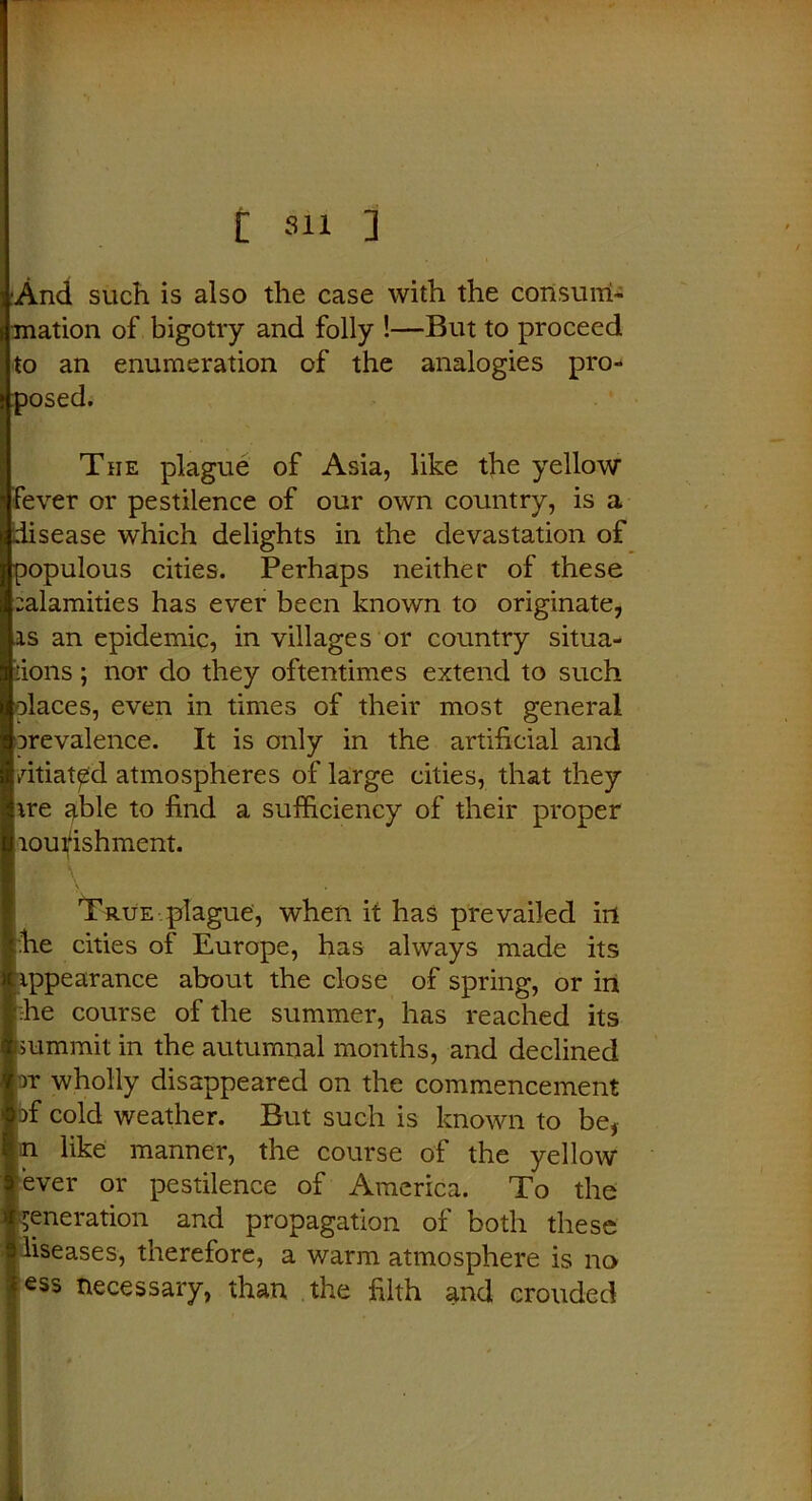 ■And such is also the case with the consum- mation of bigotry and folly !—But to proceed to an enumeration of the analogies pro- posed. The plague of Asia, like the yellow fever or pestilence of our own country, is a disease which delights in the devastation of populous cities. Perhaps neither of these calamities has ever been known to originate, is an epidemic, in villages or country situa- tions ; nor do they oftentimes extend to such places, even in times of their most general orevalence. It is only in the artificial and vitiated atmospheres of large cities, that they ire able to find a sufficiency of their proper loui^ishment. True plague, when it has prevailed in he cities of Europe, has always made its appearance about the close of spring, or in :he course of the summer, has reached its summit in the autumnal months, and declined tt wholly disappeared on the commencement Df cold weather. But such is known to be, n like manner, the course of the yellow ever or pestilence of America. To the generation and propagation of both these liseases, therefore, a warm atmosphere is no ess necessary, than the filth and erouded