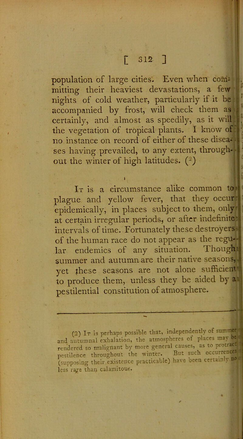 population of large cities. Even when coin- , mining their heaviest devastations, a few nights of cold weather, particularly if it be accompanied by frost, will check them as certainly, and almost as speedily, as it will: r the vegetation of tropical plants. I know of j: no instance on record of either of these disea- ses having prevailed, to any extent, through- ' lJ out the winter of high latitudes. (~) 1 It is a circumstance alike common to ! plague and yellow fever, that they occurjr | epidemically, in places subject to them, only' at certain irregular periods, or after indefinite: intervals of time. Fortunately these destroyers- of the human race do not appear as the regu- lar endemics of any situation. Thought summer and autumn are their native seasons, • yet jhese seasons are not alone sufficients! to produce them, unless they be aided by a- pestilential constitution of atmosphere. (2) It is perhaps possible that, independently of summerj and autumnal exhalation, the atmospheres of places may Wfl rendered so malignant by more general causes, as to protractW pestilence throughout the winter. But such occurrencMjJ (supposing their existence practicable) have been certainly OOF less ra/e than calamitous.