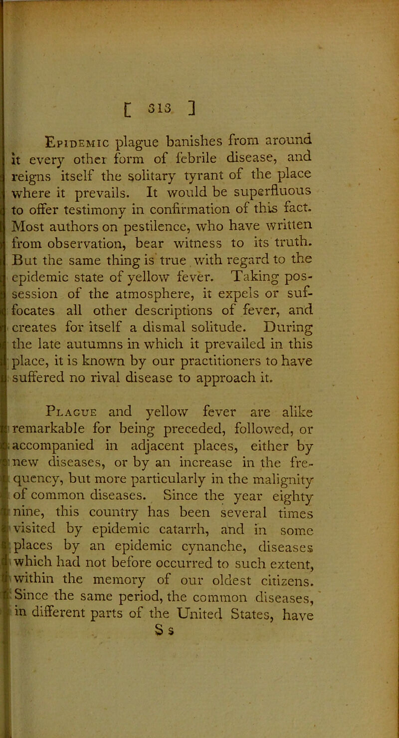 Epidemic plague banishes from around it every othei form of febrile disease, and reigns itself the solitary tyrant of the place where it prevails. It would be superfluous ( to offer testimony in confirmation of this fact, j Most authors on pestilence, who have written i from observation, bear witness to its truth. ; But the same thing is true with regard to the ■ epidemic state of yellow fever. Taking pos- : session of the atmosphere, it expels or suf- i| focates all other descriptions of fever, and | creates for itself a dismal solitude. During 1 the late autumns in which it prevailed in this ii place, it is known by our practitioners to have s suffered no rival disease to approach it. Plague and yellow fever are alike remarkable for being preceded, followed, or & accompanied in adjacent places, either by S new diseases, or by an increase in the fre- f quency, but more particularly in the malignity I of common diseases. Since the year eighty % nine, this country has been several times | visited by epidemic catarrh, and in some. ■ places by an epidemic cynanche, diseases d which had not before occurred to such extent, I within the memory of our oldest citizens, ’i Since the same period, the common diseases, I in different parts of the United States, have S s