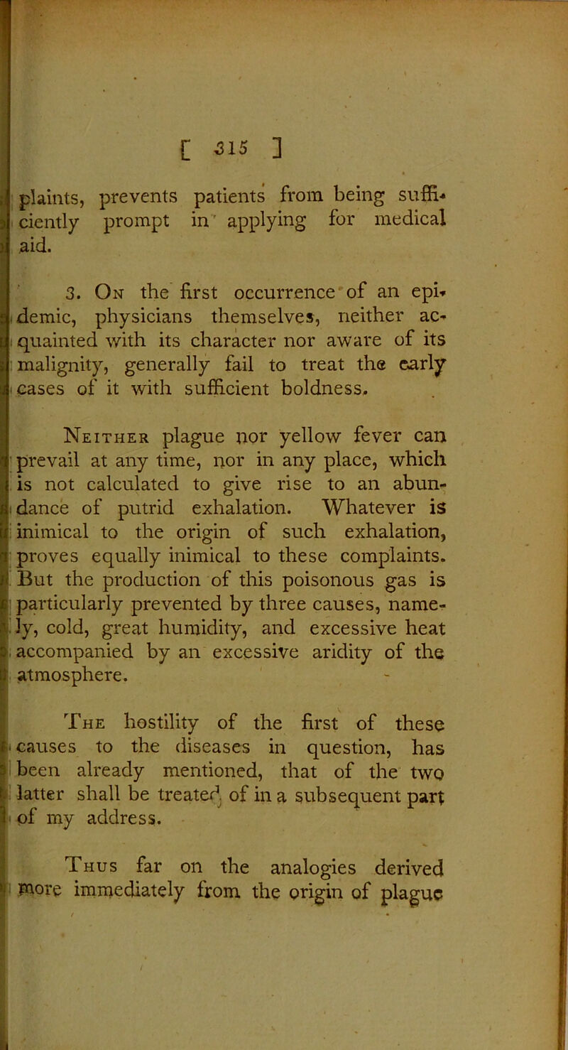 . [ 315 ] plaints, prevents patients from being suffi- ciently prompt in applying for medical aid. 3. On the first occurrence1 of an epi- demic, physicians themselves, neither ac- quainted with its character nor aware of its malignity, generally fail to treat the early cases of it with sufficient boldness. Neither plague nor yellow fever can prevail at any time, nor in any place, which is not calculated to give rise to an abun- dance of putrid exhalation. Whatever is inimical to the origin of such exhalation, proves equally inimical to these complaints. But the production of this poisonous gas is particularly prevented by three causes, name- ly, cold, great humidity, and excessive heat accompanied by an excessive aridity of the atmosphere. The hostility of the first of these ' causes to the diseases in question, has been already mentioned, that of the two latter shall be treated of in a subsequent part of my address. Thus far on the analogies derived more immediately from the origin of plague /