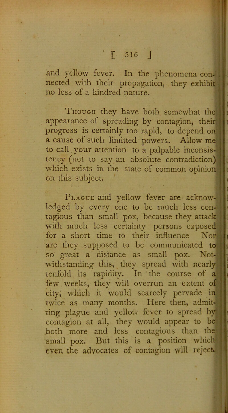 [ sis J and yellow fever. In the phenomena con- . nected with their propagation, they exhibit no less of a kindred nature. Though they have both somewhat the appearance of spreading by contagion, their progress is certainly too rapid, to depend on a cause oi such limitted powers. Allow me to call your attention to a palpable inconsis- tency (not to say an absolute contradiction) which exists in the state of common opinion on this subject. Plague and yellow fever are acknow- ledged by every one to be much less con- tagious than small pox, because they attack with much less certainty persons exposed for a short time to their influence Nor are they supposed to be communicated to so great a distance as small pox. Not- withstanding this, they spread with nearly tenfold its rapidity. In the course of a few weeks, they will overrun an extent of city,' which it would scarcely pervade in twice as many months. Here then, admit- ting plague and yellow fever to spread by contagion at all, they would appear to be .both more and less contagious than the small pox. But this is a position which even the advocates of contagion will reject. .
