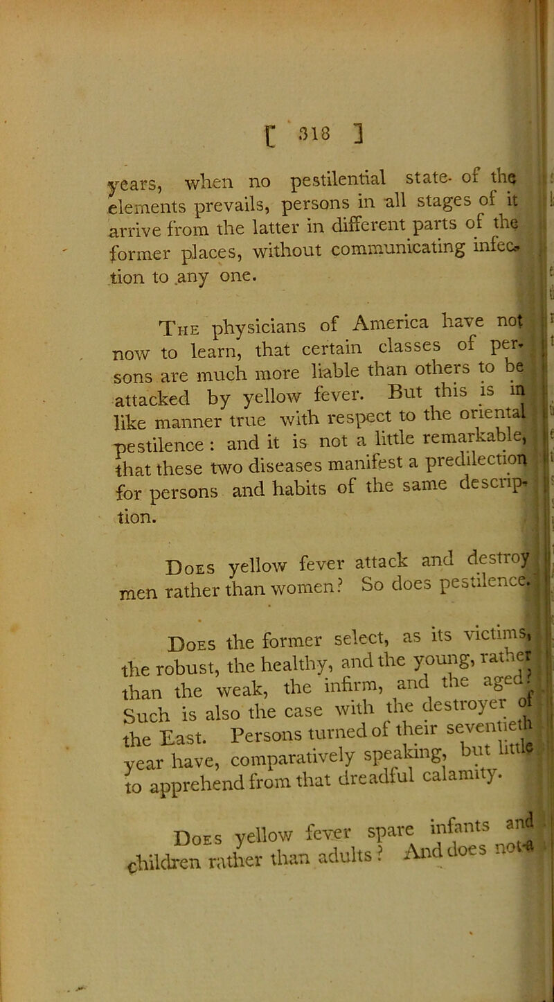[ 318 ] years, when no pestilential state- of the elements prevails, persons in all stages oi it arrive from the latter in dine rent parts of the former places, without communicating infec, tion to any one. The physicians of America have not | now to learn, that certain classes of per. sons are much more liable than others to be 1 attacked by yellow fever. But this is nfl like manner true with respect to the oriental 1 pestilence : and it is not a little remarkable, that these two diseases manifest a predilection! for persons and habits of the same descrip* I tion. Does yellow fever attack and destroy men rather than women? So does pestilence. Does the former select, as its victims, the robust, the healthy, and the young, rather than the weak, the infirm, and the agec^ Such is also the case with the destroyer 1 the East. Persons turned of their sevennethl year have, comparatively speaking, but l,ttl»» to apprehend from that dreadful calamity. I Does yellow fever spare infants and j Iren rather than adults ? And does noJ i j