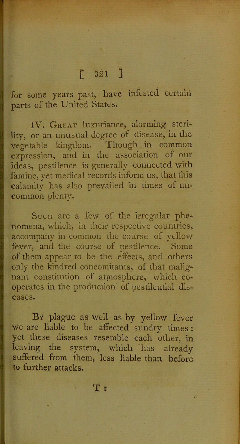 for some years past, have infested certahi parts of the United States. IV. Great luxuriance, alarming steri- lity, or an unusual degree of disease, in the vegetable kingdom. Though in common expression, and in the association of our ideas, pestilence is generally connected with famine, yet medical records inform us, that this calamity has also prevailed in times of un- common plenty. Such are a few of the irregular phe- nomena, which, in their respective countries, accompany in common the course of yellow fever, and the course of pestilence. Some of them appear to be the effects, and others only the kindred concomitants, of that malig- nant constitution of atmosphere, which co- operates in the production of pestilential dis- eases. By plague as well as by yellow fever we are liable to be affected sundry times: yet these diseases resemble each other, in leaving the system, which has already suffered from them, less liable than before to further attacks. Tt