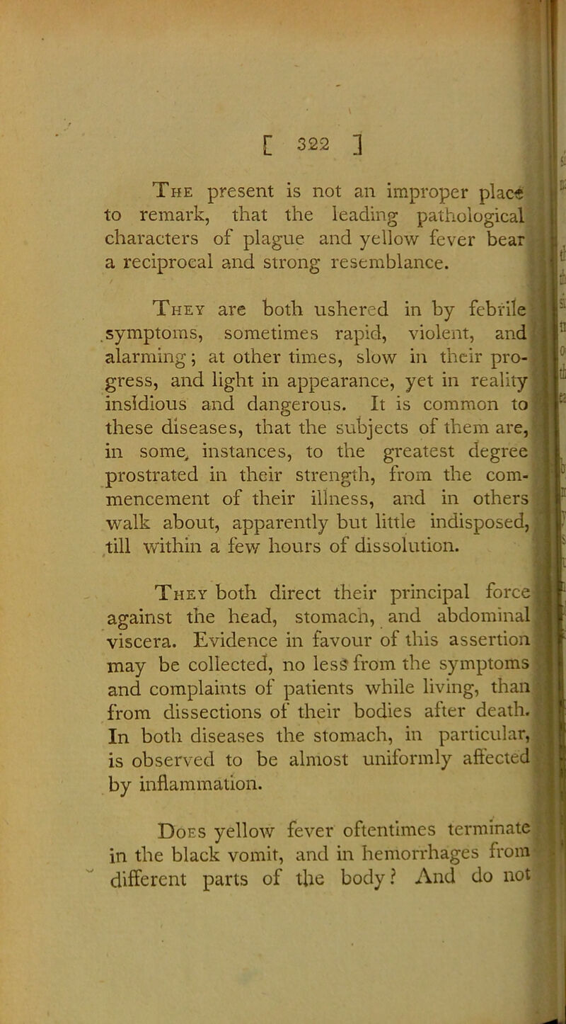 The present is not an improper place to remark, that the leading pathological characters of plague and yellow fever bear a reciprocal and strong resemblance. They are both ushered in by febrile|j symptoms, sometimes rapid, violent, and alarming; at other times, slow in their pro- gress, and light in appearance, yet in reality insidious and dangerous. It is common to these diseases, that the subjects of them are, in some, instances, to the greatest degree prostrated in their strength, from the com- mencement of their illness, and in others walk about, apparently but little indisposed, till within a few hours of dissolution. They both direct their principal force against the head, stomach, and abdominal viscera. Evidence in favour of this assertion may be collected, no less from the symptoms and complaints of patients while living, than from dissections of their bodies after death. In both diseases the stomach, in particular, is observed to be almost uniformly affected by inflammation. Does yellow fever oftentimes terminate in the black vomit, and in hemorrhages from different parts of the body? And do not