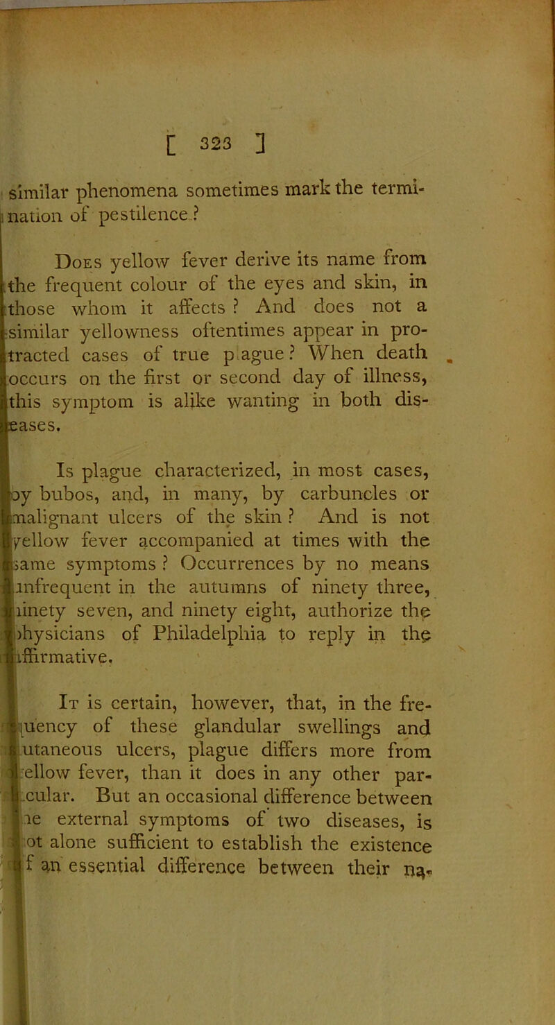 similar phenomena sometimes mark the termi- nation of pestilence ? Does yellow fever derive its name from .the frequent colour of the eyes and skin, in those whom it affects ? And does not a •similar yellowness oftentimes appear in pro- tracted cases of true p ague ? When death „ occurs on the first or second day of illness, this symptom is alike wanting in both dis- eases. Is plague characterized, in most cases, oy bubos, and, in many, by carbuncles or malignant ulcers of the skin ? And is not yellow fever accompanied at times with the Iiame symptoms ? Occurrences by no means infrequent in the autumns of ninety three, linety seven, and ninety eight, authorize the )hysicians of Philadelphia to reply in the iffirmative. It is certain, however, that, in the fre- quency of these glandular swellings and utaneous ulcers, plague differs more from fellow fever, than it does in any other par- | cular. But an occasional difference between lie external symptoms of two diseases, is f ot alone sufficient to establish the existence ij f an essential difference between their na-