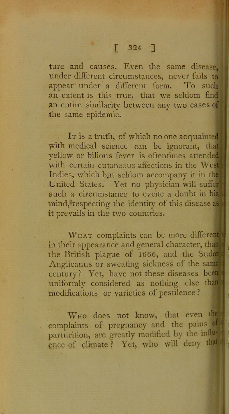 ture and causes. Even the same disease, under different circumstances, never fails to appear under a different form. To such an extent is this true, that we seldom find j an entire similarity between any two cases of the same epidemic. It is a truth, of which no one acquainted with medical science can be ignorant, that yellow or bilious fever is oftentimes attended with certain cutaneous affections in the West Indies, which but seldom accompany it in the United States. Yet no physician will suffer such a circumstance to excite a doubt in his mind,respecting the identity of this disease as it prevails in the two countries. What complaints can be more different in their appearance and general character, than the British plague of 1666, and the Sudor Anglicanus or sweating sickness of the same century? Yet, have not these diseases been uniformly considered as nothing else than modifications or varieties of pestilence ? I Who does not know, that even tlielj complaints of pregnancy and the pains $9 parturition, are greatly modified by the inflaj ence of climate ? Yet, who will deny tlfliiw