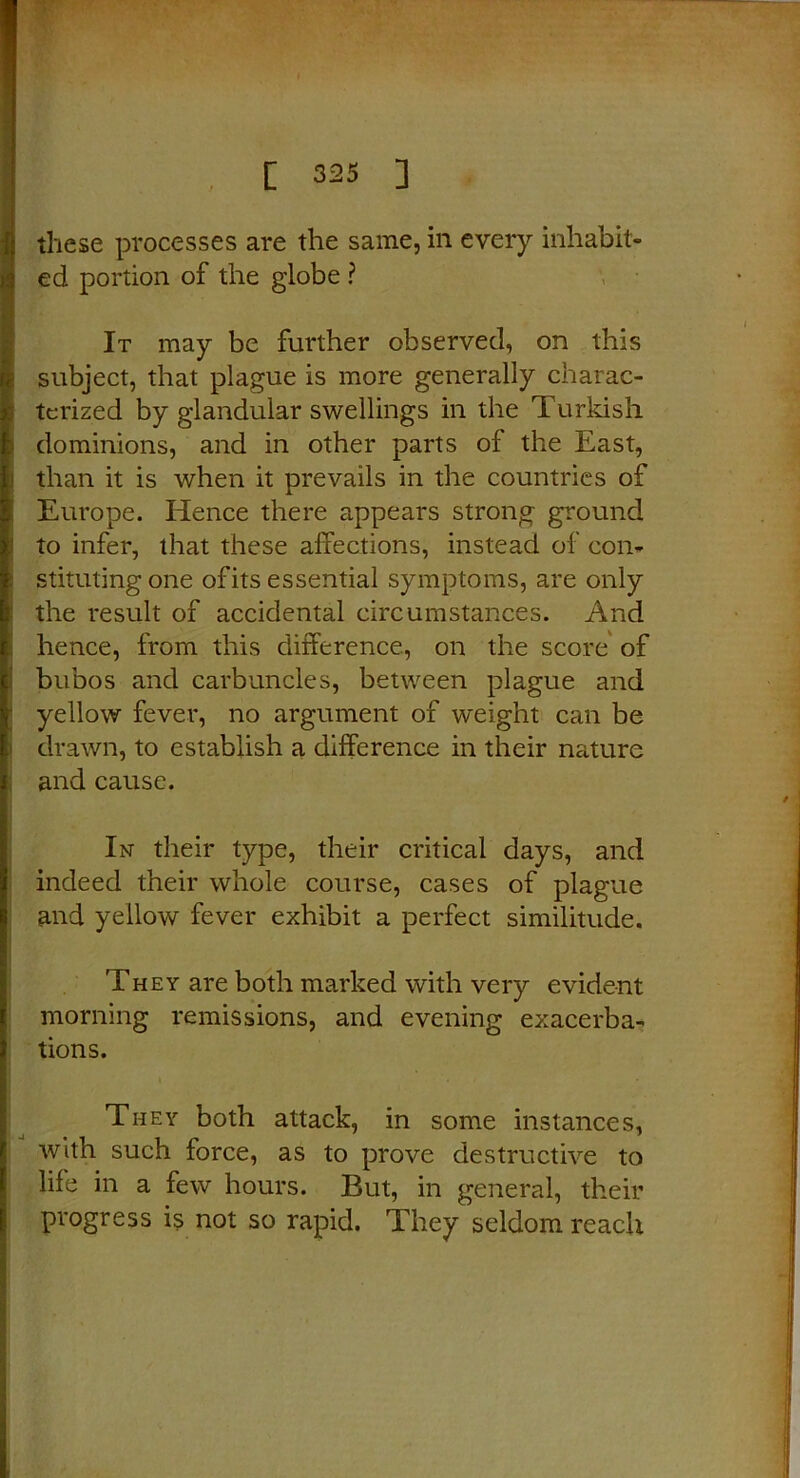 MaStac*. these processes are the same, in every inhabit- ed portion of the globe ? It may be further observed, on this h subject, that plague is more generally charac- terized by glandular swellings in the Turkish dominions, and in other parts of the East, than it is when it prevails in the countries of Europe. Hence there appears strong ground to infer, that these affections, instead of con- stituting one ofits essential symptoms, are only the result of accidental circumstances. And hence, from this difference, on the score of bubos and carbuncles, between plague and yellow fever, no argument of weight can be drawn, to establish a difference in their nature and cause. In their type, their critical days, and indeed their whole course, cases of plague and yellow fever exhibit a perfect similitude. They are both marked with very evident morning remissions, and evening exacerba- tions. They both attack, in some instances, with such force, as to prove destructive to life in a few hours. But, in general, their progress is not so rapid. They seldom reach