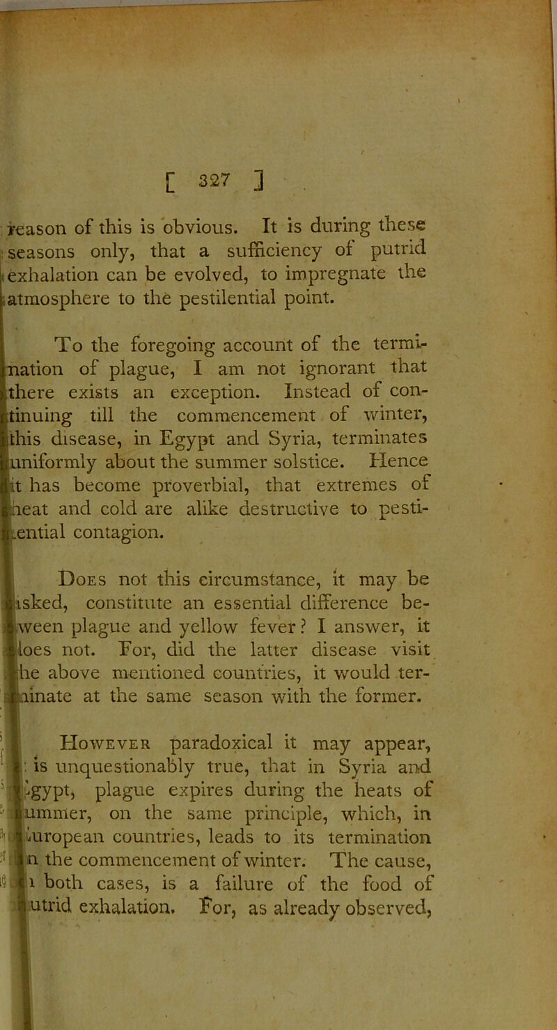 / [ 327 ] reason of this is obvious. It is during these seasons only, that a sufficiency oi putrid (exhalation can be evolved, to impregnate the atmosphere to the pestilential point. To the foregoing account of the termi- nation of plague, I am not ignorant that ithere exists an exception. Instead of con- tinuing till the commencement of winter, ithis disease, in Egypt and Syria, terminates uniformly about the summer solstice. Hence it has become proverbial, that extremes of heat and cold are alike destructive to pesti- lential contagion. Does not this circumstance, it may be frisked, constitute an essential difference be- tween plague and yellow fever ? I answer, it iloes not. Eor, did the latter disease visit jhe above mentioned countries, it would ter- linate at the same season with the former. However paradoxical it may appear, : is unquestionably true, that in Syria and igypt, plague expires during the heats of nmmer, on the same principle, which, in European countries, leads to its termination 'll* the commencement of winter. The cause, i both cases, is a failure of the food of utrid exhalation. For, as already observed,