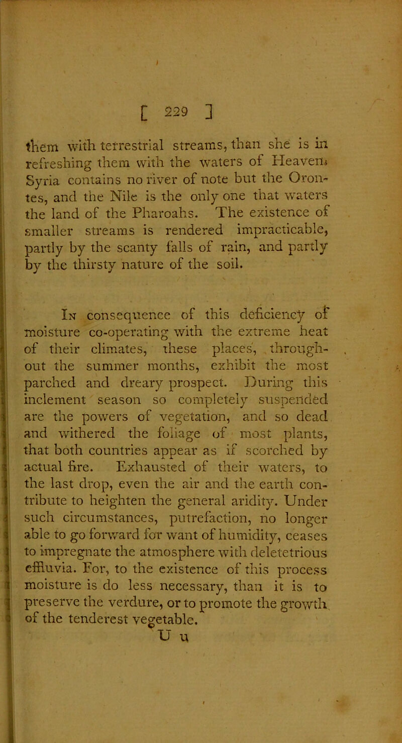 I [ 229 ] them with terrestrial streams, than she is in refreshing them with the waters of Heavens Syria contains no river of note but the Oron- tes, and the Nile is the only one that waters the land cf the Pharoahs. The existence of smaller streams is rendered impracticable, partly by the scanty falls of rain, and partly by the thirsty nature of the soil. In consequence of this deficiency of moisture co-operating with the extreme heat of their climates, these places, through- out the summer months, exhibit the most parched and dreary prospect. During this inclement season so completely suspended are the powers of vegetation, and so dead and withered the foliage of most plants, that both countries appear as if scorched by actual fire. Exhausted of their waters, to the last drop, even the air and the earth con- tribute to heighten the general aridity. Under such circumstances, putrefaction, no longer able to go forward for want of humidity, ceases to impregnate the atmosphere with deletetrious effluvia. For, to the existence of this process moisture is do less necessary, than it is to preserve the verdure, or to promote the growth of the tenderest vegetable. U u