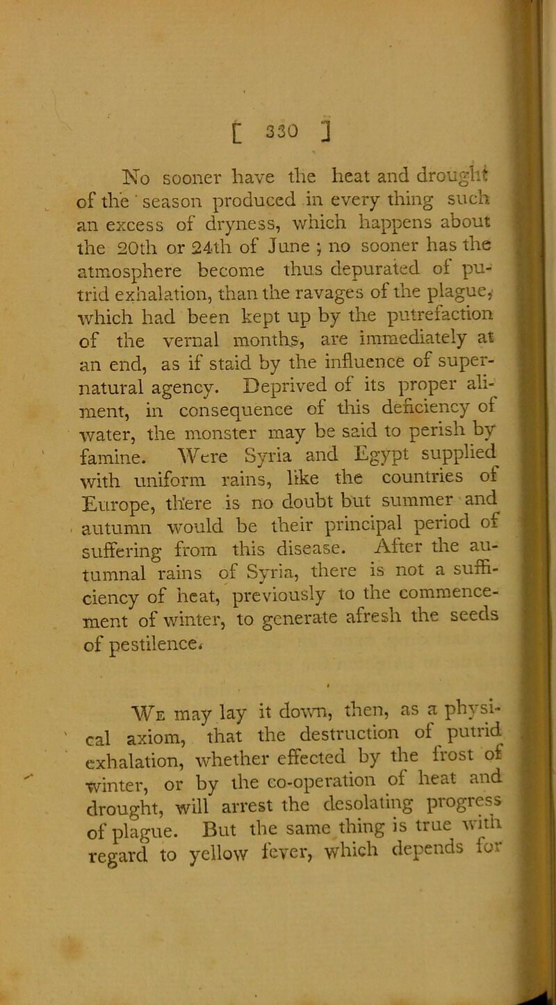 No sooner have the heat and drought of the season produced in every thing such an excess of dryness, which happens about the 20th or 24th of June ; no sooner has the atmosphere become thus depurated of pu- trid exhalation, than the ravages of the plague,' which had been kept up by the putrefaction of the vernal months, are immediately at an end, as if staid by the influence of super- natural agency. Deprived of its proper ali- ment, in consequence of this deficiency of water, the monster may be said to perish by famine. Were Syria and Egypt supplied^ with uniform rains, like the countries of Europe, there is no doubt but summer and autumn would be their principal period of suffering from this disease. After the au- tumnal rains of Syria, there is not a suffi- ciency of heat, previously to the commence- ment of winter, to generate afresh the seeds of pestilence* We may lay it down, then, as a physi- cal axiom, that the destruction of putrid exhalation, whether effected by the frost of winter, or by the co-operation of heat and drought, will arrest the desolating progress of plague. But the same thing is true with regard to yellow fever, which depends for