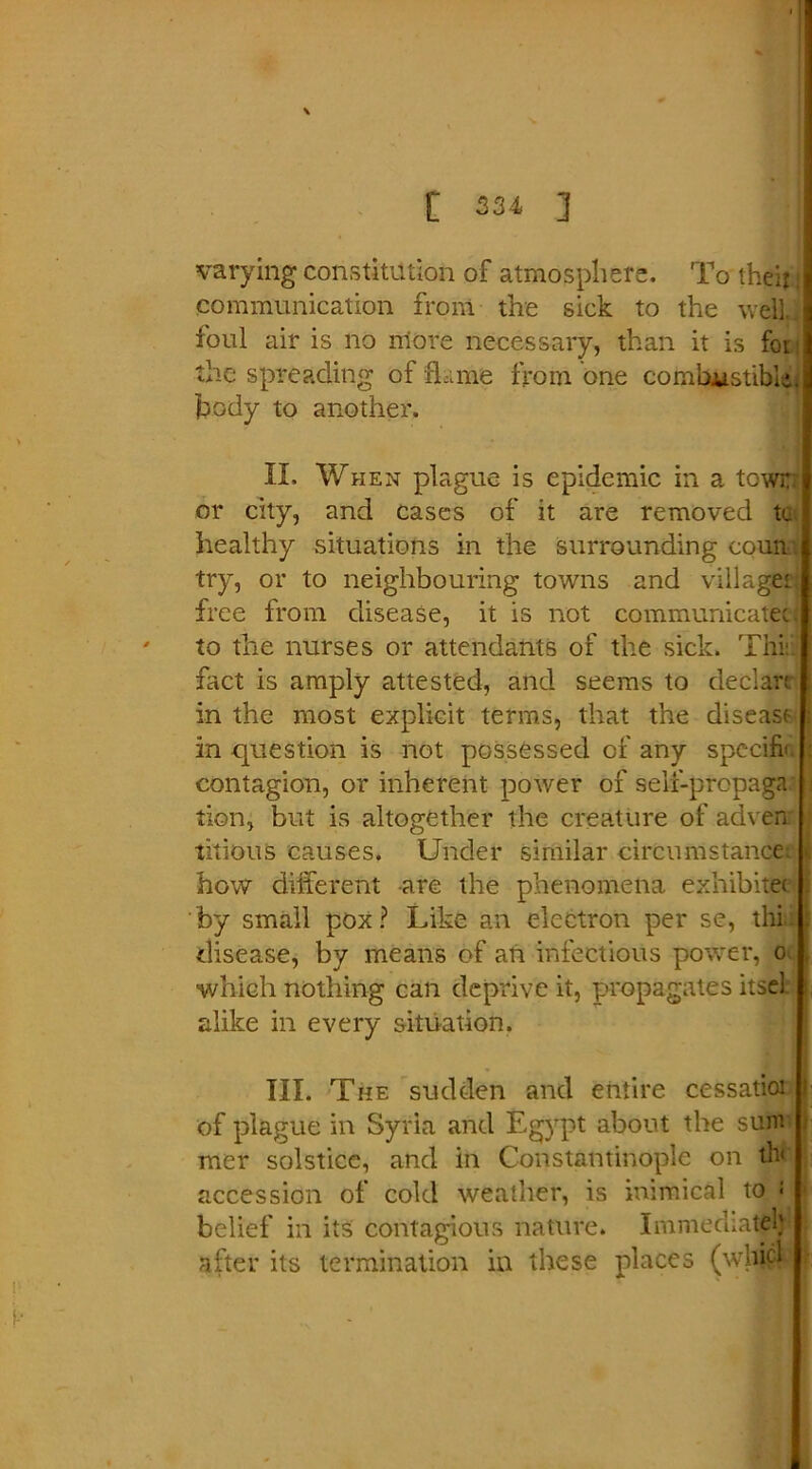 varying constitution of atmosphere. To their i communication from the sick to the well, foul air is no more necessary, than it is foi the spreading of flame from one combustible, body to another. II. When plague is epidemic in a town or city, and cases of it are removed tt healthy situations in the surrounding coun try, or to neighbouring towns and village' free from disease, it is not communicatee. ' to the nurses or attendants of the sick. This fact is amply attested, and seems to declare in the most explicit terms, that the disease- ; in question is not possessed of any specify ; contagion, or inherent power of seif-propaga. i tion, but is altogether the creature of adven titious causes, Under similar circumstance, t, how different are the phenomena exhibitec . by small pox? Like an electron per se, thin disease, by means of an infectious power, o which nothing can deprive it, propagates itsel. alike in every situation. TIL The sudden and entire cessatioi of plague in Syria and E-gyp* about the sum mer solstice, and in Constantinople on th< accession of cold weather, is inimical to • belief in its contagious nature. Immediately after its termination in these places (which i