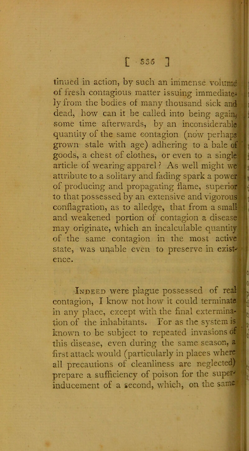 tinned in action, by such an immense volume of fresh contagious matter issuing immediate-; ly from the bodies of many thousand sick and dead, how can it be called into being again* ■some time afterwards, by an inconsiderable quantity of the same contagion (now perhaps grown stale with age) adhering to a bale of ' goods, a chest of clothes, or even to a single article of wearing apparel ? As well might we attribute to a solitary and fading spark a power of producing and propagating flame, superior to that possessed by an extensive and vigorous conflagration, as to alledge, that from a small and weakened portion of contagion a disease may originate, which an incalculable quantity of the same contagion in the most active state, was unable even to preserve in exist-' ence. : |i Indeed were plague possessed of real contagion, I know not how it could terminate in any place, except with the final extermina- tion of the inhabitants. For as the system is known to be subject to repeated invasions of; this disease, even during the same season, a first attack would (particularly in places where all precautions of cleanliness are neglected) prepare a sufficiency of poison for the super- inducement of a second, which, on the samel