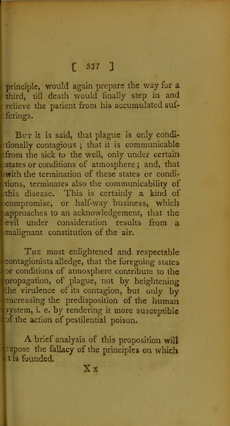 C 537 ] principle, would again prepare the way for a third, till death would finally step in and relieve the patient from his accumulated suf- ferings. But it is said, that plague is only condi- tionally contagious ; that it is communicable from the sick to the well, only under certain states or conditions of atmosphere ; and, that ■with the termination of these states or condi- tions, terminates also the communicability of this disease. This is certainly a kind of compromise, or half-way business, which .approaches to an acknowledgement, that the evil under consideration results from a malignant constitution of the air. The most enlightened and respectable contagionists alledge, that the foregoing states Dr conditions of atmosphere contribute to the propagation, of plague, not by heightening the virulence of its contagion, but only by mcreasing the predisposition of the human system, i. e. by rendering it more susceptible of the action of pestilential poison. A brief analysis of this proposition will expose the fallacy of the principles on which t is founded.
