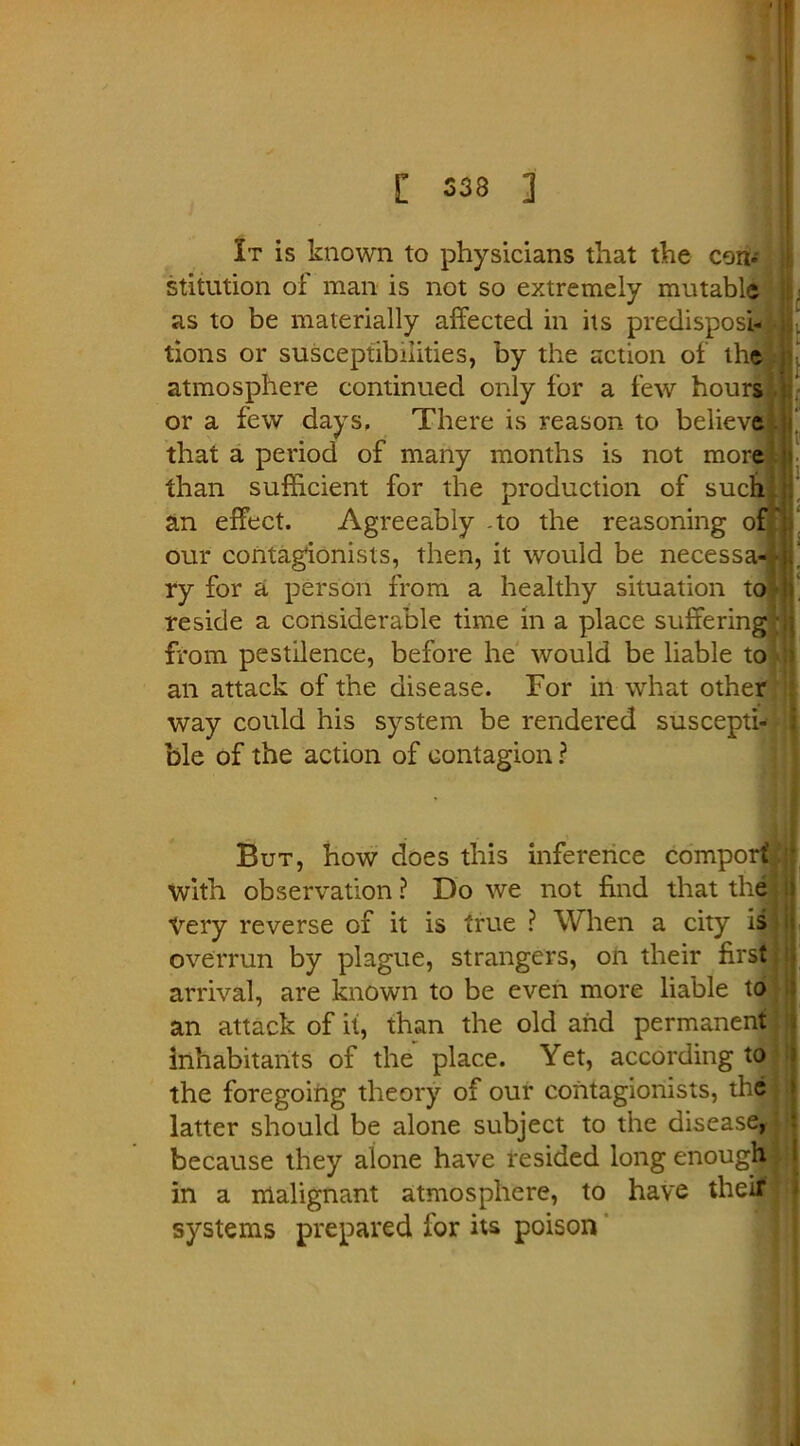 It is known to physicians that the con* stitution of man is not so extremely mutable as to be materially affected in its predispose Ip• lions or susceptibilities, by the action of the atmosphere continued only for a few hours . or a few days, There is reason to believe that a period of many months is not more I than sufficient for the production of such L an effect. Agreeably -to the reasoning of' our contagionists, then, it would be necessa-? f ry for a person from a healthy situation to n. reside a considerable time in a place suffering m from pestilence, before he would be liable to :> an attack of the disease. For in what other way could his system be rendered suscepti- ble of the action of contagion ? But, how does this inference comport with observation ? Do we not find that the! Very reverse of it is true ? When a city is ? i: overrun by plague, strangers, on their first] arrival, are known to be even more liable to an attack of it, than the old and permanent; inhabitants of the place. Yet, according to the foregoing theory of our contagionists, the j latter should be alone subject to the disease, because they alone have resided long enough*] in a malignant atmosphere, to have theif systems prepared for its poison
