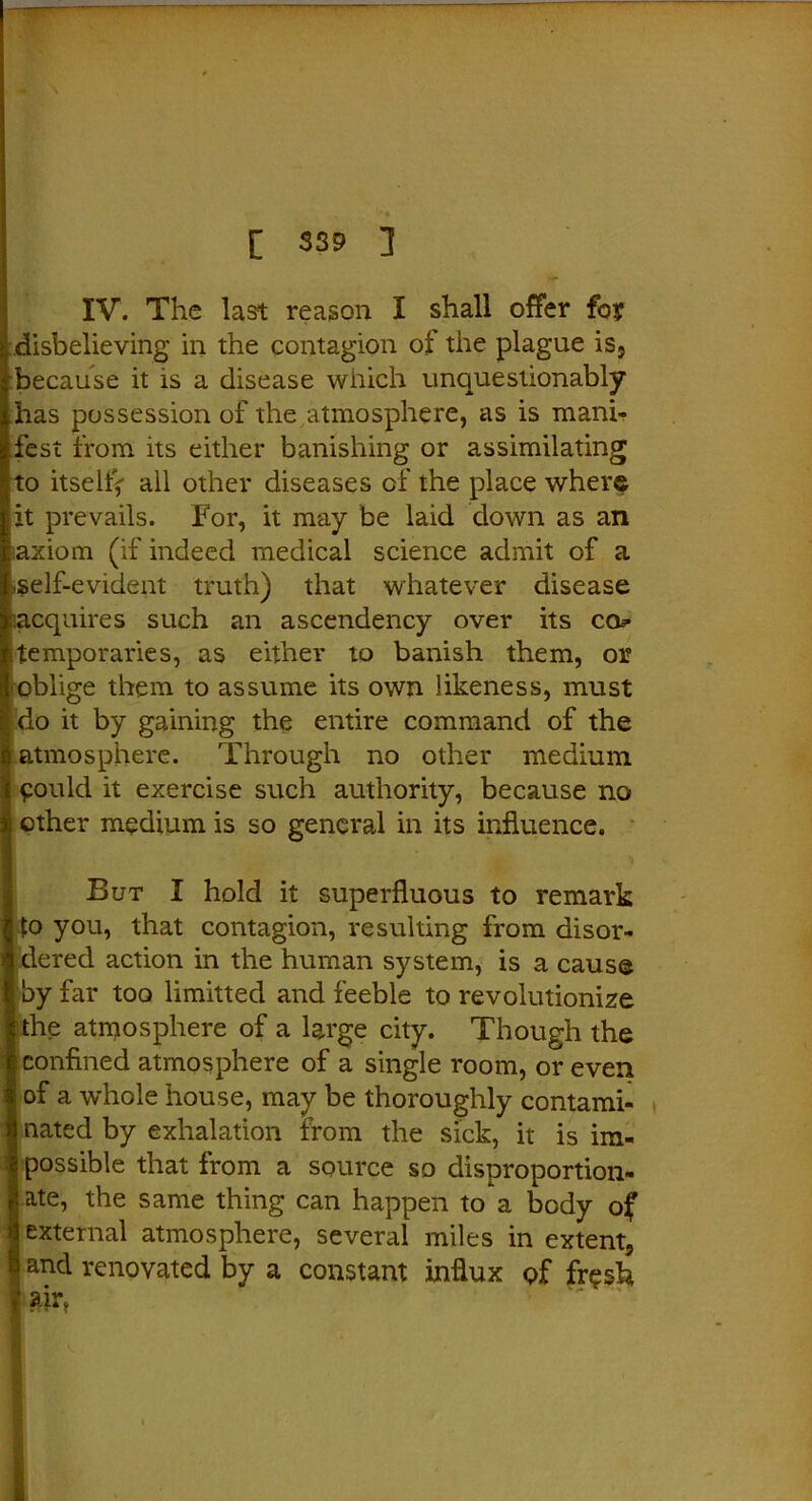 IV. The last reason I shall offer foy disbelieving in the contagion of the plague is, because it is a disease which unquestionably has possession of the atmosphere, as is mani- fest from its either banishing or assimilating to itsellV all other diseases of the place where it prevails. For, it may be laid down as an axiom (if indeed medical science admit of a self-evident truth) that whatever disease acquires such an ascendency over its co? temporaries, as either to banish them, or oblige them to assume its own likeness, must do it by gaining the entire command of the atmosphere. Through no other medium pould it exercise such authority, because no other medium is so general in its influence. But I hold it superfluous to remark to you, that contagion, resulting from disor- dered action in the human system, is a cause by far too limitted and feeble to revolutionize the atmosphere of a large city. Though the confined atmosphere of a single room, or even Iof a whole house, may be thoroughly contami- nated by exhalation from the sick, it is im- possible that from a source so disproportion- ate, the same thing can happen to a body of external atmosphere, several miles in extent, and renovated by a constant influx of fr^sh