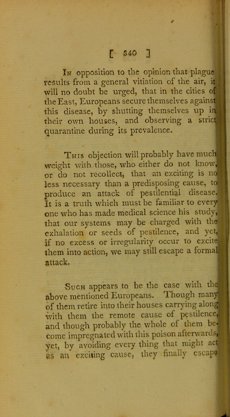 In opposition to the opinion that plague results from a general vitiation of the air, it■_ will no doubt be urged, that in the cities of the East, Europeans secure themselves against this disease, by shutting themselves up ir their own houses, and observing a stric quarantine during its prevalence. This objection will probably have muc weight with those, who either do not know or do not recollect, that an exciting is nc less necessary than a predisposing cause, to f produce an attack of pestilential disease. It is a truth which must be familiar to every one who has made medical science his study, that our systems may be charged with the exhalation or seeds of pestilence, and yet, if no excess or irregularity occur to excite them into action, we may still escape a forma attack, Such appears to be the case with th< above mentioned Europeans. Though man] of them retire into their houses carrying alon^ with them the remote cause of pestilence, and though probably the whole of them bei come impregnated with this poison afterwaidsj yet, by avoiding every thing that might acd SIS an exciting cause, they finally escape?