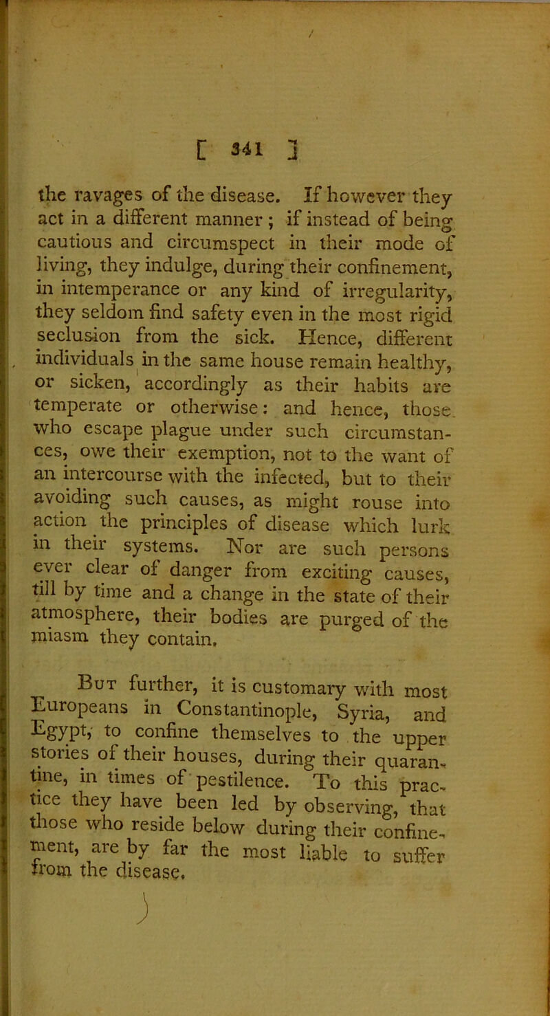 the ravages of the disease. If however they act in a different manner ; if instead of being: cautious and circumspect in their mode of living, they indulge, during their confinement, in intemperance or any kind of irregularity, they seldom find safety even in the most rigid seclusion from the sick. Hence, different , individuals in the same house remain healthy, or sicken, accordingly as their habits are temperate or otherwise: and hence, those who escape plague under such circumstan- ces, owe their exemption, not to the want of an intercourse with the infected, but to their avoiding such causes, as might rouse into action the principles of disease which lurk in their systems. ISTor are such persons ever clear of danger from exciting causes, till hY time and a change in the state of their atmosphere, their bodies are purged of the miasm they contain. But further, it is customary with most Europeans in Constantinople, Syria, and Egypt, to confine themselves to the upper stories of their houses, during their quaran- tine, in times of pestilence. To this prac- tice they have been led by observing, that those who reside below during their confine- ment, are by far the most liable to suffer trom the disease.