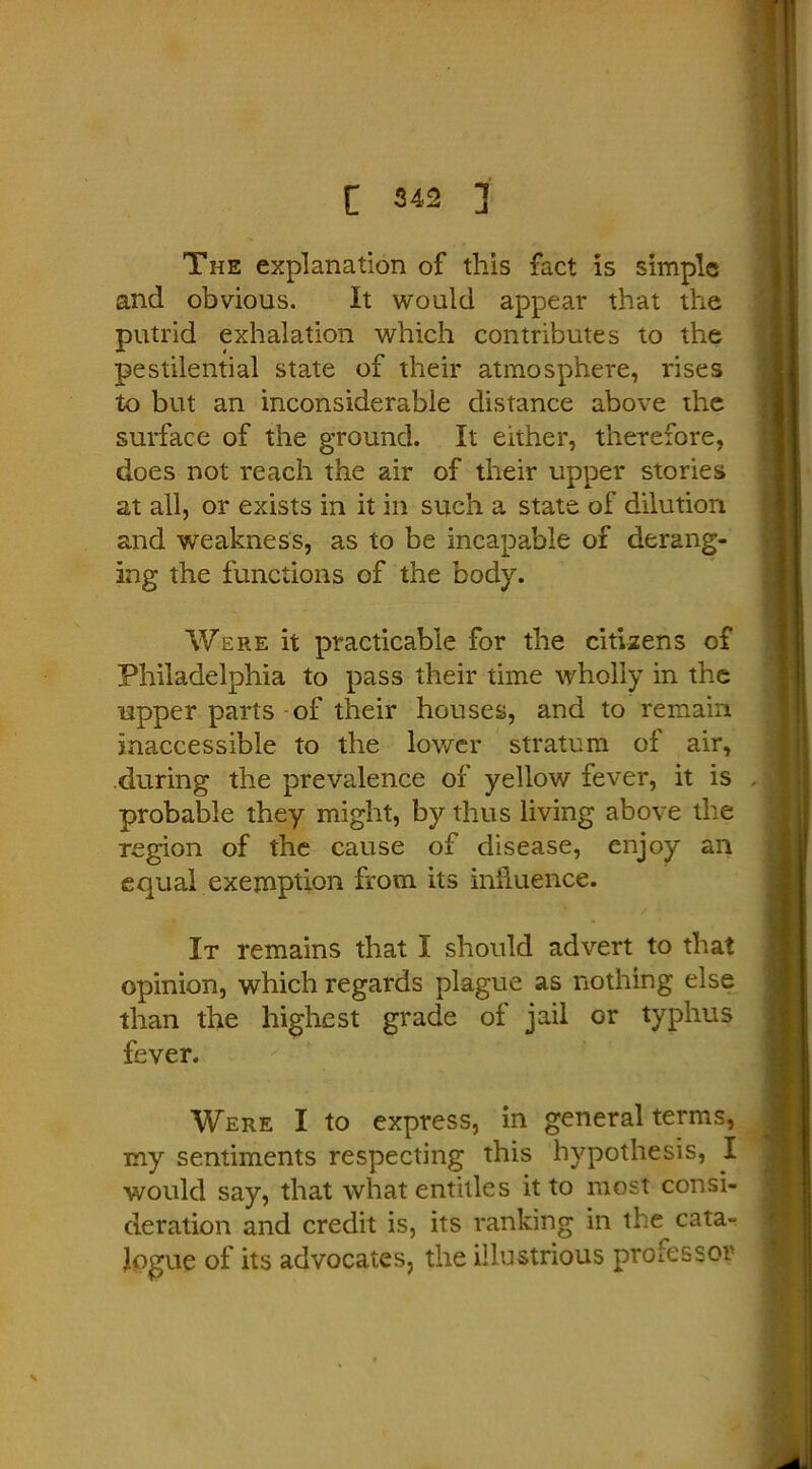 The explanation of this fact is simple and obvious. It would appear that the putrid exhalation which contributes to the pestilential state of their atmosphere, rises to but an inconsiderable distance above the surface of the ground. It either, therefore, does not reach the air of their upper stories at all, or exists in it in such a state of dilution and weakness, as to be incapable of derang- ing the functions of the body. Were it practicable for the citizens of Philadelphia to pass their time wholly in the upper parts of their houses, and to remain inaccessible to the lower stratum of air, during the prevalence of yellow fever, it is probable they might, by thus living above the region of the cause of disease, enjoy an equal exemption from its influence. It remains that I should advert to that opinion, which regards plague as nothing else than the highest grade of jail Gr typhus fever. Were I to express, in general terms, my sentiments respecting this hypothesis, I would say, that what entitles it to most consi- deration and credit is, its ranking in the cata- logue of its advocates, the illustrious professor