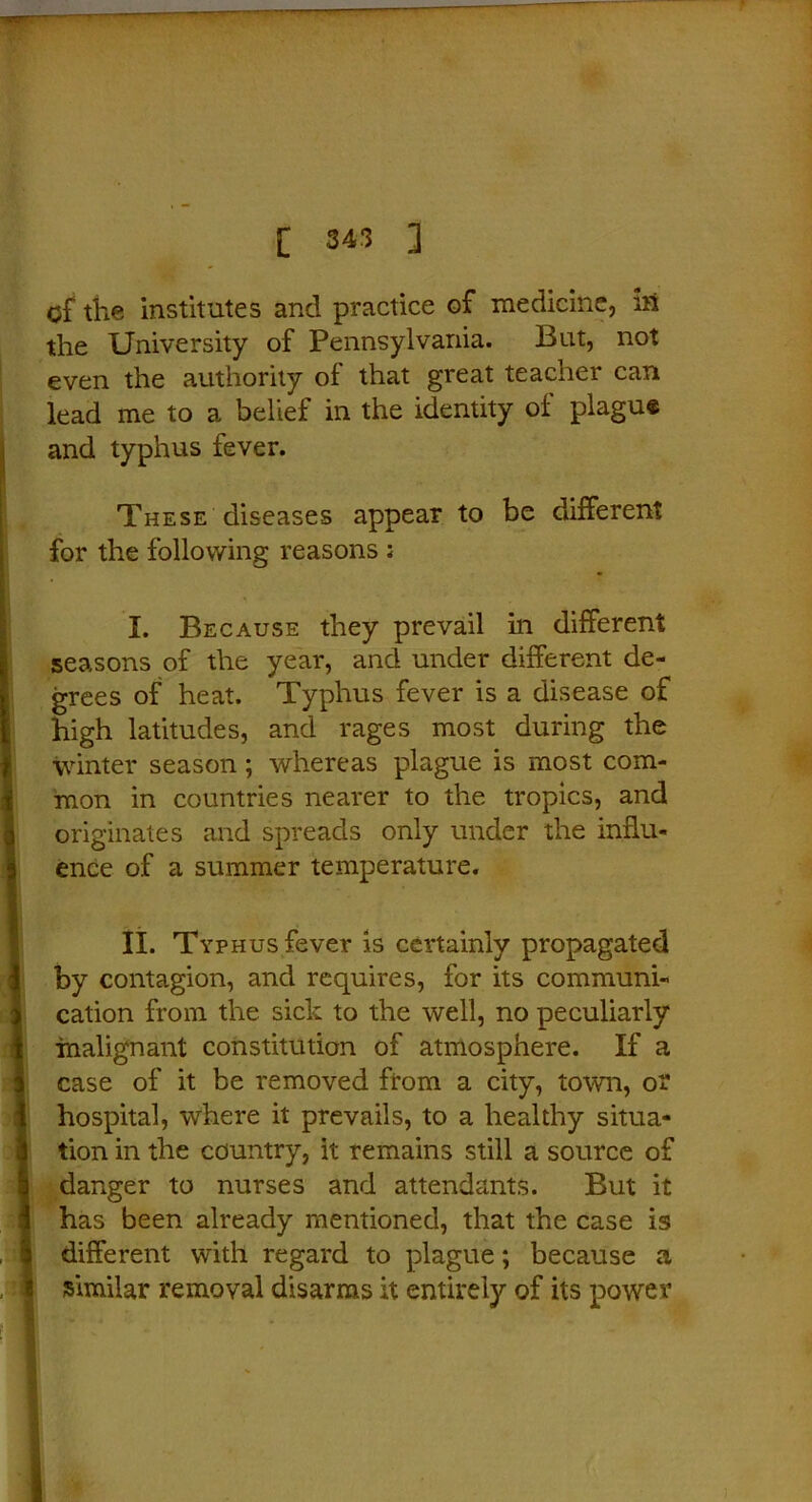 of the institutes and practice of medicine, in the University of Pennsylvania. But, not even the authority of that great teacner can lead me to a belief in the identity of plague and typhus fever. These diseases appear to be different for the following reasons ; I. Because they prevail in different seasons of the year, and under different de- grees of heat. Typhus fever is a disease of high latitudes, and rages most during the winter season; whereas plague is most com- mon in countries nearer to the tropics, and originates and spreads only under the influ- ence of a summer temperature. II. Typhus fever is certainly propagated by contagion, and requires, for its communi- cation from the sick to the well, no peculiarly malignant constitution of atmosphere. If a case of it be removed from a city, town, o? hospital, where it prevails, to a healthy situa- tion in the country, it remains still a source of danger to nurses and attendants. But it has been already mentioned, that the case is different with regard to plague; because a similar removal disarms it entirely of its power