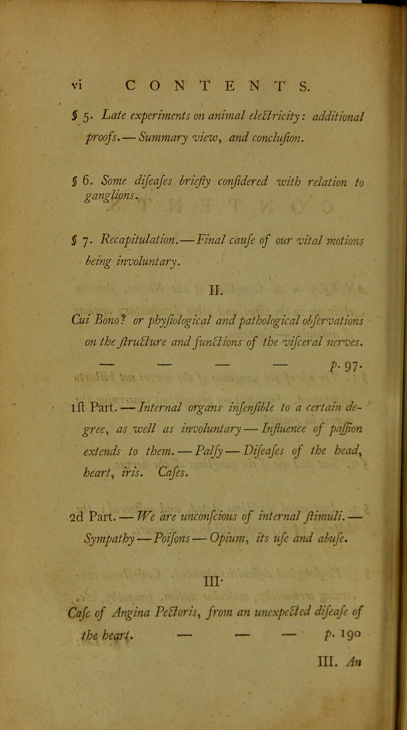 $ 5. Late experiments on animal eledricity: additional proofs. — Summary view, and conclufion. § 6. Some difeafes briefly confidered with relation to ganglions. $ 7. Recapitulation.—Final caufe of our vital motions being involuntary. ! 1 - * II. Cui Bono ? or physiological and pathological obfervations on the JlruFlure and functions of the vifceral nerves. — — — — p. 97. lft Part. — Internal organs infenfible to a certain de- gree, as well as involuntary — Influence of pafjion extends to them. — Palfy — Difeafes oj the head, heart, iris. Cafes. , \ • . I . V ’ ' *! 2d Part. — We are unconscious of internal Jlmuli. — Sympathy—Poifons—Opium, its ufe and abufe. IIP Cafe of Angina PcCtoris, from an unexpected difeafe of the heart • — — — P- 19° III. An