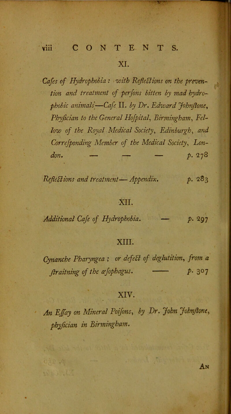 XI. Cafes of Hydrophobia : with Reflections on the preven- tion and treatment of perfons bitten by mad hydro- phobic animals—Cafe II. by Dr. Edward Johnflone, Phyjician to the General Hofpital, Birmingham, Fel- low of the Royal Medical Society, Edinburgh, and Correfponding Member of the Medical Society, Lon- don. — — — p. 278 Reflections and treatment—Appendix. p. 283 XII. Additional Cafe of Hydrophobia. — p. 297 XIII. Cynanche Pharyngea ; or defeCl of deglutition, from a Jlraitning of the cefophagus. p> 3°7 XIV. ' An EJfay on Mineral Poifons, by Dr. John Johnflone, phyfleian in Birmingham. An