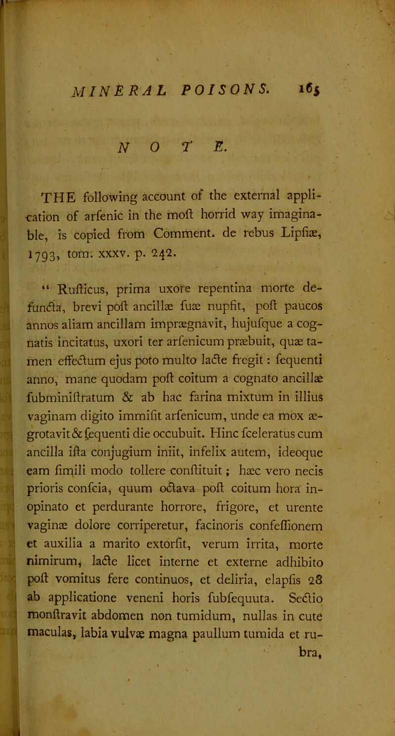 note. I • • ,'■* THE following account of the external appli- cation of arfenic in the moft horrid way imagina- ble, is copied from Comment, de rebus Lipfiae, 1793, tom: xxxv. p. 242. 1 “ Rudicus, prima uxore repentina morte de- -i funda, brevi pod: ancillae fuae nupfit, poll paucos annos aliam ancillam impraegnavit, hujufque a cog- natis incitatus, uxori ter arfenicum praebuit, quae ta- men effedum ejus poto multo lade fregit: fequenti anno, mane quodam poll: coitum a cognato ancillae fubminiflratum & ab hac farina mixtum in illius vaginam digito immifit arfenicum, unde ea mox ae- grotavit&fequenti die occubuit. Hinc fceleratus cum ancilla ifla conjugium iniit, infelix autem, ideoque earn fimili modo tollere condituit; haec vero necis prioris confcia, quum odava pod coitum hora in- opinato et perdurante horrore, frigore, et urente vaginae dolore corriperetur, facinoris confeldonem et auxilia a marito extorfit, verum irrita, morte nimirurrq lade licet interne et externe adhibito pod vomitus fere continuos, et deliria, elapfis 28 ab applicatione veneni horis fubfequuta. Scdio mondravit abdomen non tumidum, nullas in cute maculas, labia vulvse magna paullum tumida et ru- bra.