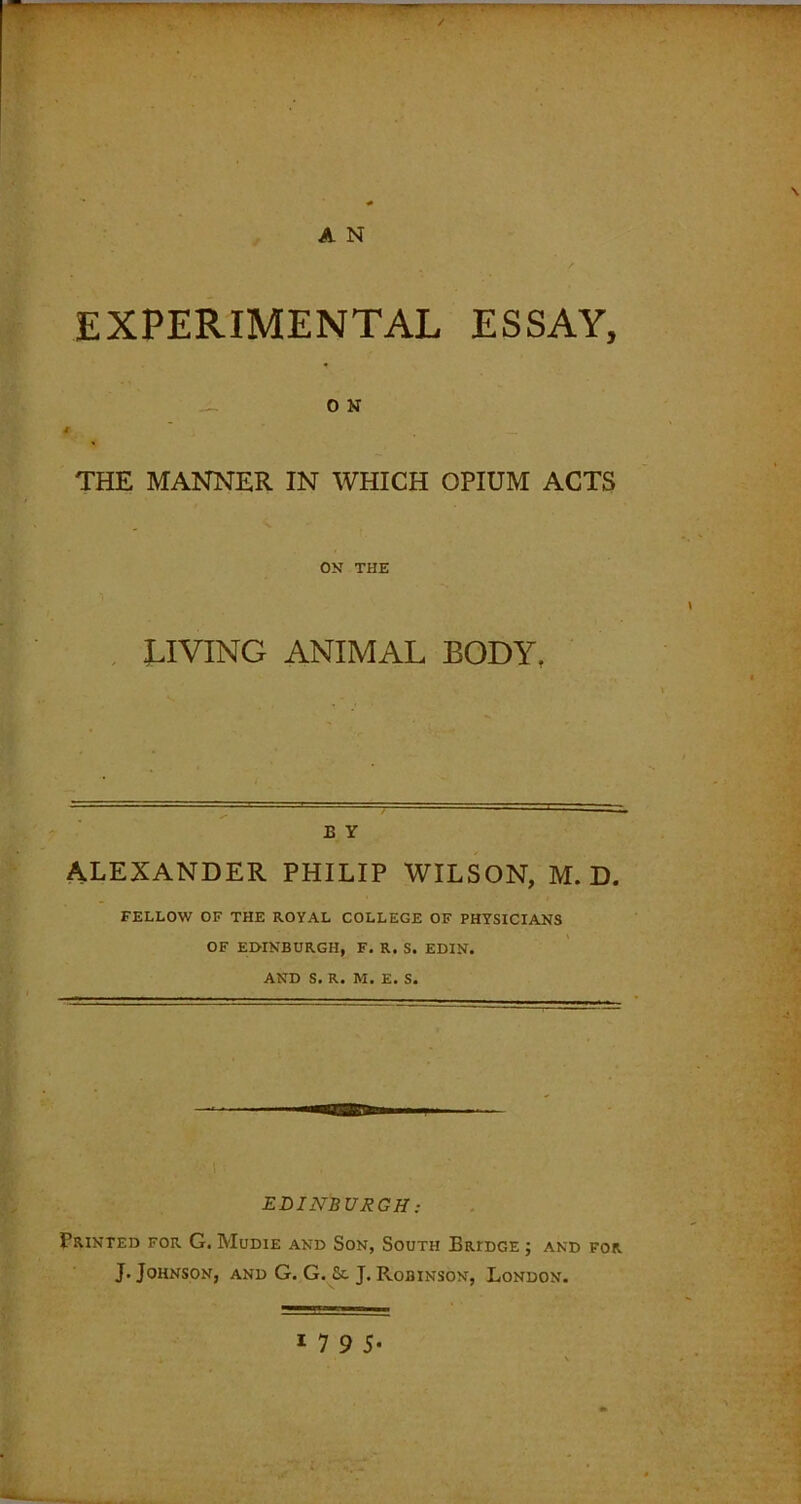 / T'1'^ \ A N EXPERIMENTAL ESSAY, O N THE MANNER IN WHICH OPIUM ACTS ON THE LIVING ANIMAL BODY, £ Y ALEXANDER PHILIP WILSON, M. D. FELLOW OF THE ROYAL COLLEGE OF PHYSICIANS OF EDINBURGH, F. R. S. EDIN. AND S. R. M. E. S. EDINBURGH: Printed for G. Mudie and Son, South Bridge ; and for J. Johnson, and G. G. & J. Robinson, London.