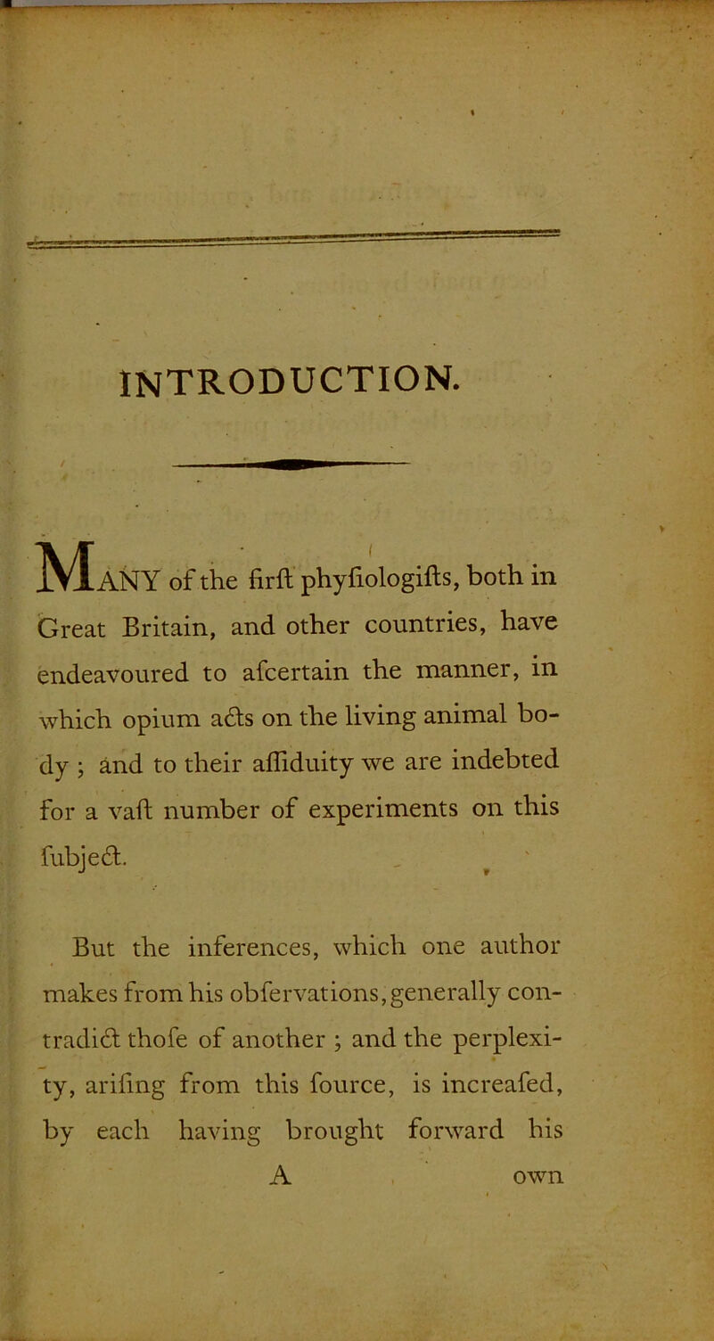 introduction. Many of the firft phyfiologifts, both in Great Britain, and other countries, have endeavoured to afcertain the manner, in which opium adts on the living animal bo- dy ; and to their afliduity we are indebted for a vail number of experiments on this fubjedt But the inferences, which one author makes from his obfervations,generally con- tradict thofe of another ; and the perplexi- ty, arifmg from this fource, is increafed, by each having brought forward his A own