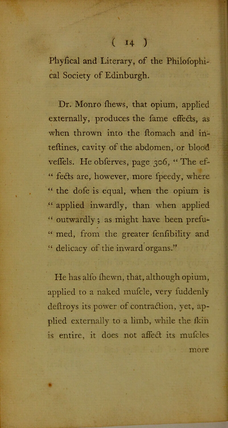 Phyfical and Literary, of the Philofophi- • } cal Society of Edinburgh. Dr. Monro fhews, that opium, applied externally, produces the fame effeds, as \ when thrown into the ftomach and in- teftines, cavity of the abdomen, or blood velfels. He obferves, page 306, “ The ef- “ feds are, however, more fpeedy, where “ the dofe is equal, when the opium is “ applied inwardly, than when applied “ outwardly; as might have been prefu- “ med, from the greater fenfibility and “ delicacy of the inward organs.” He has alfo Ihewn, that, although opium, applied to a naked mufcle, very fuddenly deftroys its power of contradion, yet, ap- plied externally to a limb, while the fkin is entire, it does not affed its mufcles ♦ more